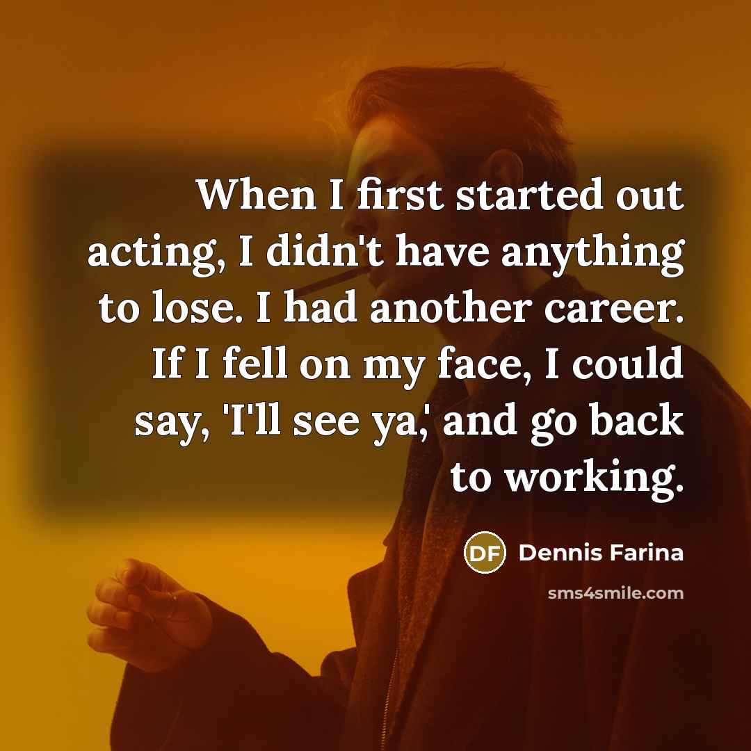 “When I first started out acting, I didn't have anything to lose. I had another career. If I fell on my face, I could say, 'I'll see ya,' and go back to working.” quote by Dennis Farina