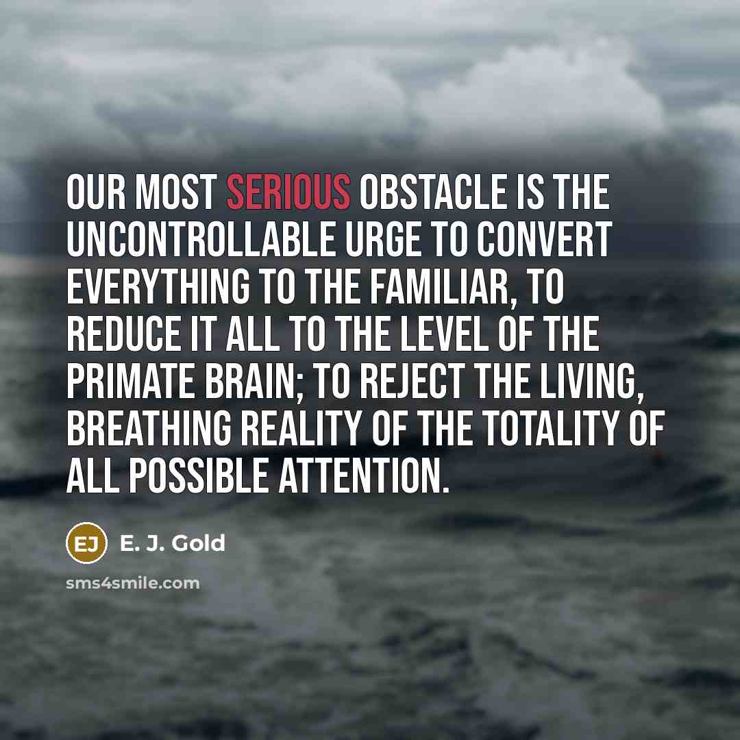“Our most serious obstacle is the uncontrollable urge to convert everything to the familiar, to reduce it all to the level of the primate brain; to reject the living, breathing reality of the totality of all possible attention.” quote by E. J. Gold