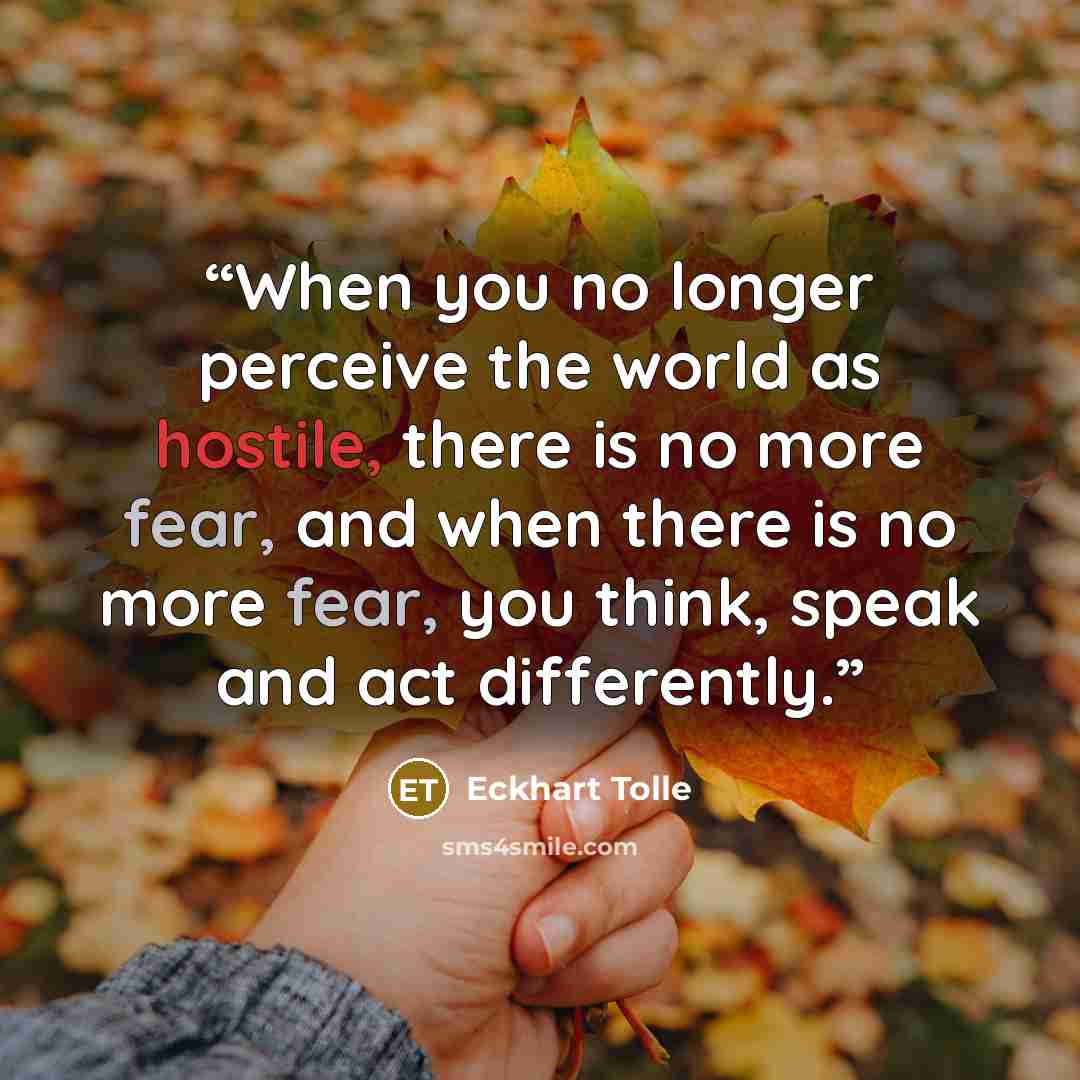 “When you no longer perceive the world as hostile, there is no more fear, and when there is no more fear, you think, speak and act differently.” quote by Eckhart Tolle