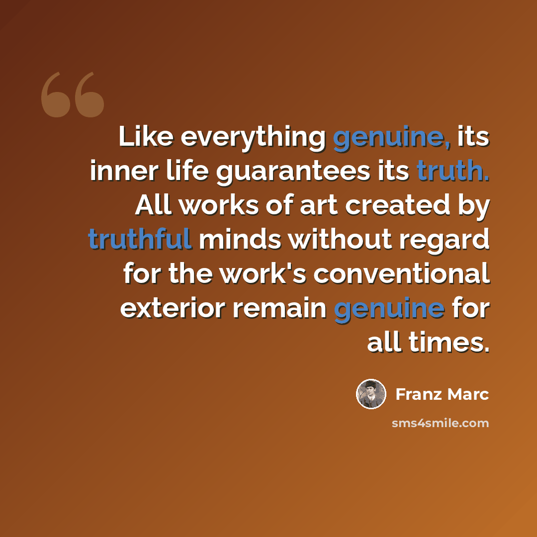 “Like everything genuine, its inner life guarantees its truth. All works of art created by truthful minds without regard for the work's conventional exterior remain genuine for all times.” quote by Franz Marc