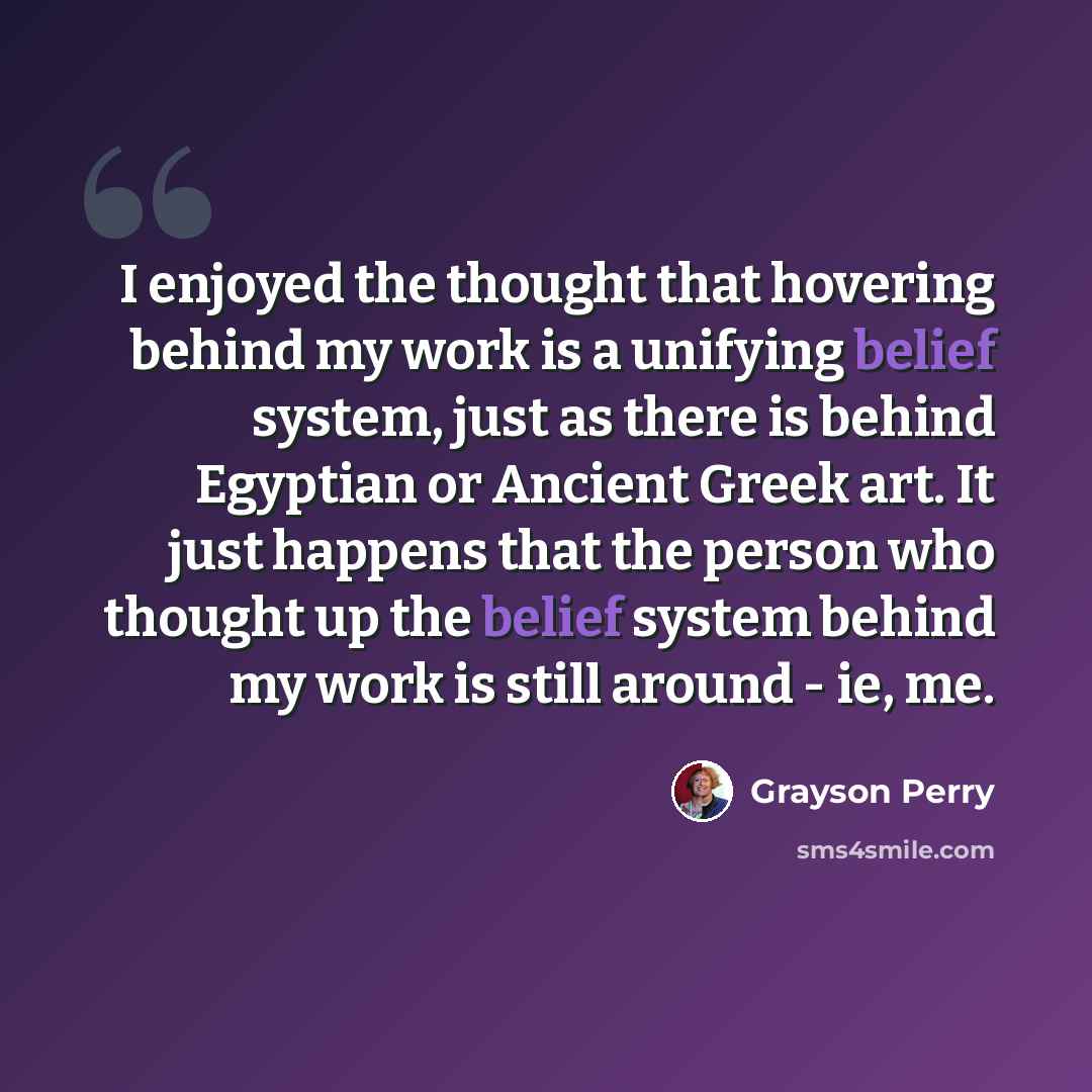 “I enjoyed the thought that hovering behind my work is a unifying belief system, just as there is behind Egyptian or Ancient Greek art. It just happens that the person who thought up the belief system behind my work is still around - ie, me.” quote by Grayson Perry