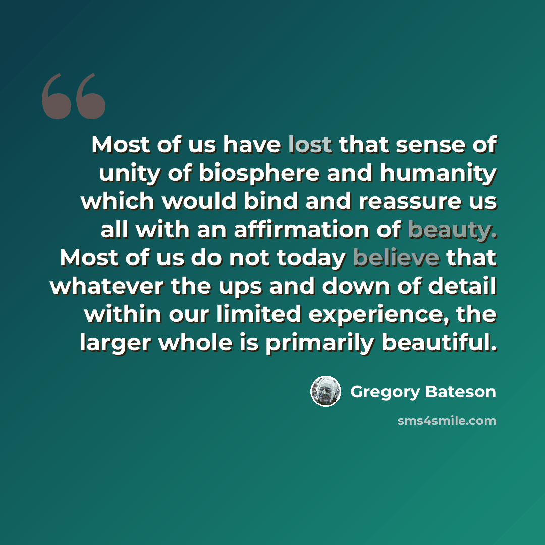 “Most of us have lost that sense of unity of biosphere and humanity which would bind and reassure us all with an affirmation of beauty. Most of us do not today believe that whatever the ups and down of detail within our limited experience, the larger whole is primarily beautiful.” quote by Gregory Bateson