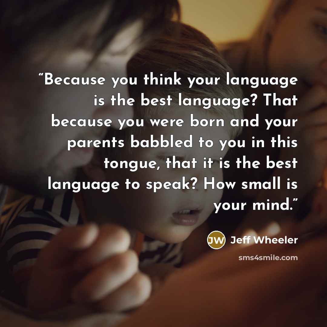 “Because you think your language is the best language? That because you were born and your parents babbled to you in this tongue, that it is the best language to speak? How small is your mind.” quote by Jeff Wheeler