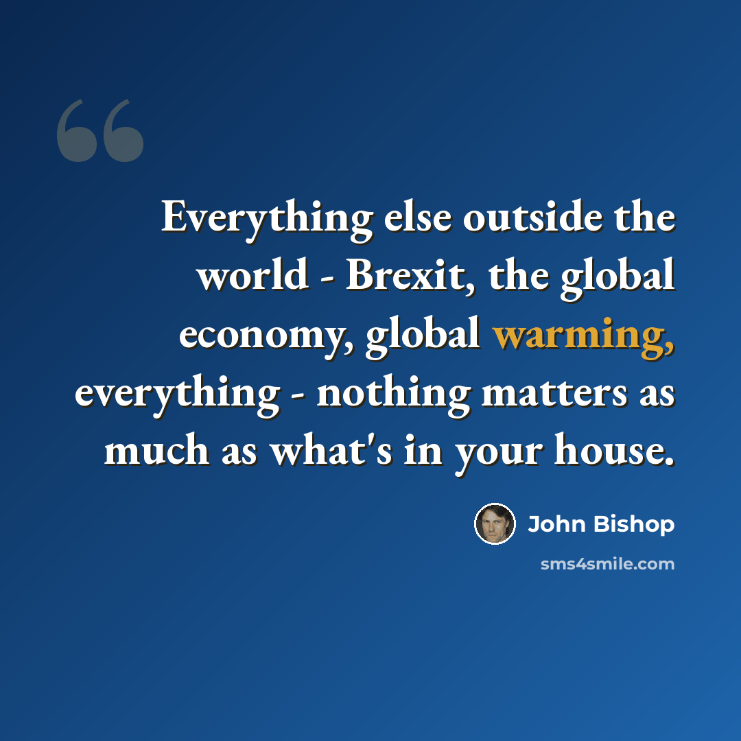 “Everything else outside the world - Brexit, the global economy, global warming, everything - nothing matters as much as what's in your house.” quote by John Bishop