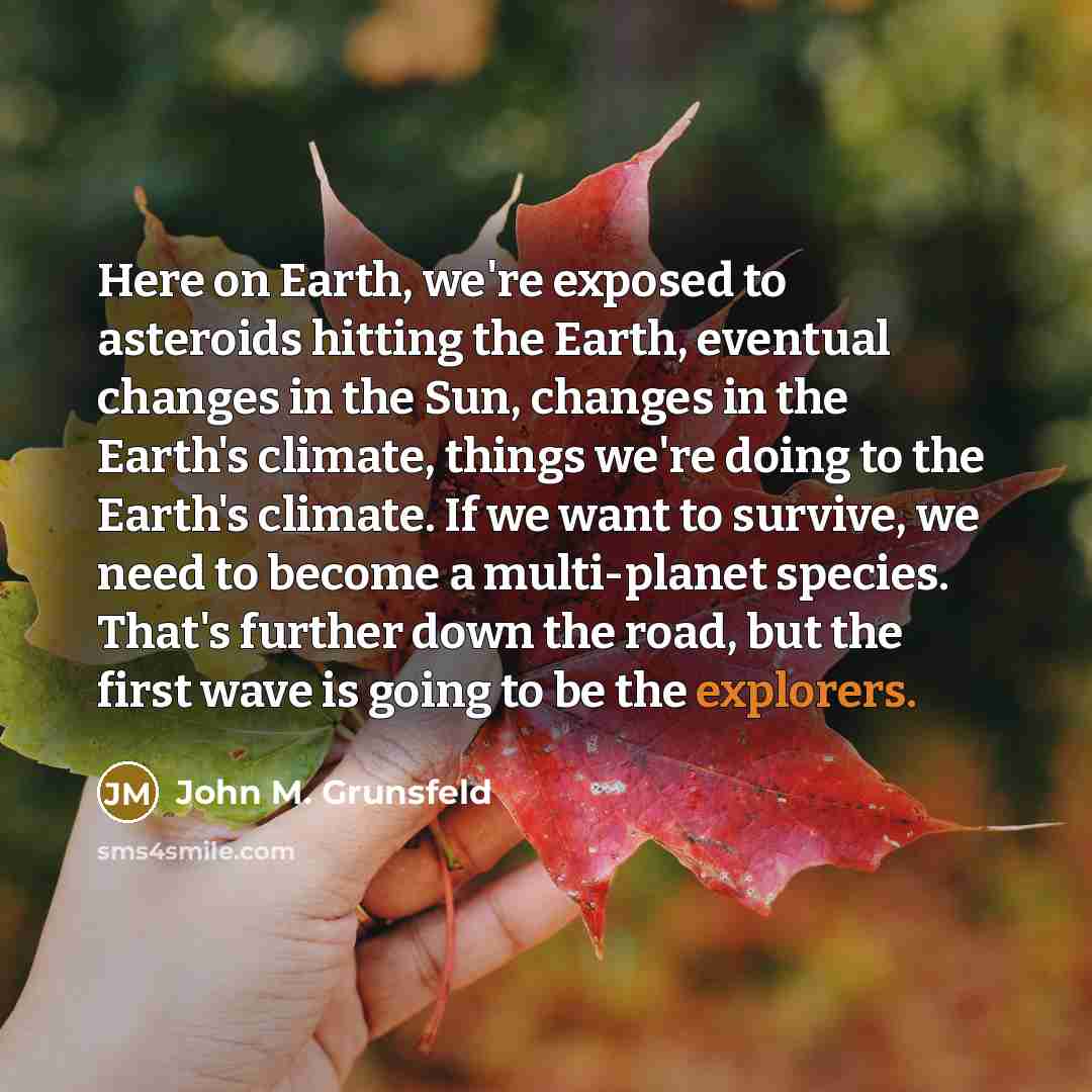 “Here on Earth, we're exposed to asteroids hitting the Earth, eventual changes in the Sun, changes in the Earth's climate, things we're doing to the Earth's climate. If we want to survive, we need to become a multi-planet species. That's further down the road, but the first wave is going to be the…” quote by John M. Grunsfeld