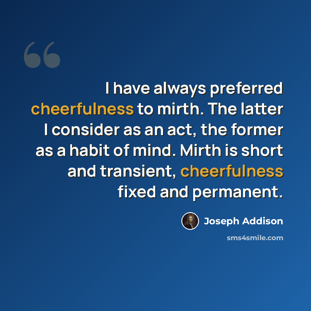 “I have always preferred cheerfulness to mirth. The latter I consider as an act, the former as a habit of mind. Mirth is short and transient, cheerfulness fixed and permanent.” quote by Joseph Addison