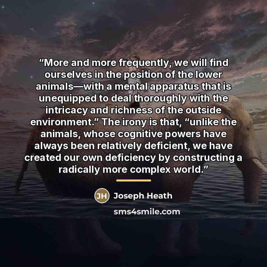“More and more frequently, we will find ourselves in the position of the lower animals—with a mental apparatus that is unequipped to deal thoroughly with the intricacy and richness of the outside environment.” The irony is that, “unlike the animals, whose cognitive powers have always been…” quote by Joseph Heath
