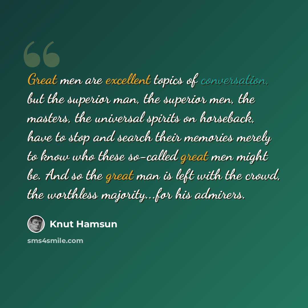 “Great men are excellent topics of conversation, but the superior man, the superior men, the masters, the universal spirits on horseback, have to stop and search their memories merely to know who these so-called great men might be. And so the great man is left with the crowd, the worthless…” quote by Knut Hamsun