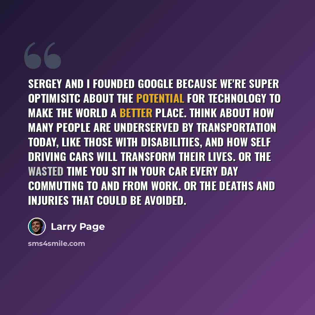 “Sergey and I founded Google because we're super optimisitc about the potential for technology to make the world a better place. Think about how many people are underserved by transportation today, like those with disabilities, and how self driving cars will transform their lives. Or the wasted…” quote by Larry Page