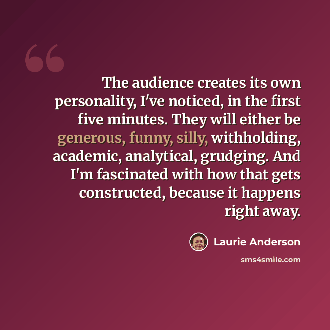 “The audience creates its own personality, I've noticed, in the first five minutes. They will either be generous, funny, silly, withholding, academic, analytical, grudging. And I'm fascinated with how that gets constructed, because it happens right away.” quote by Laurie Anderson
