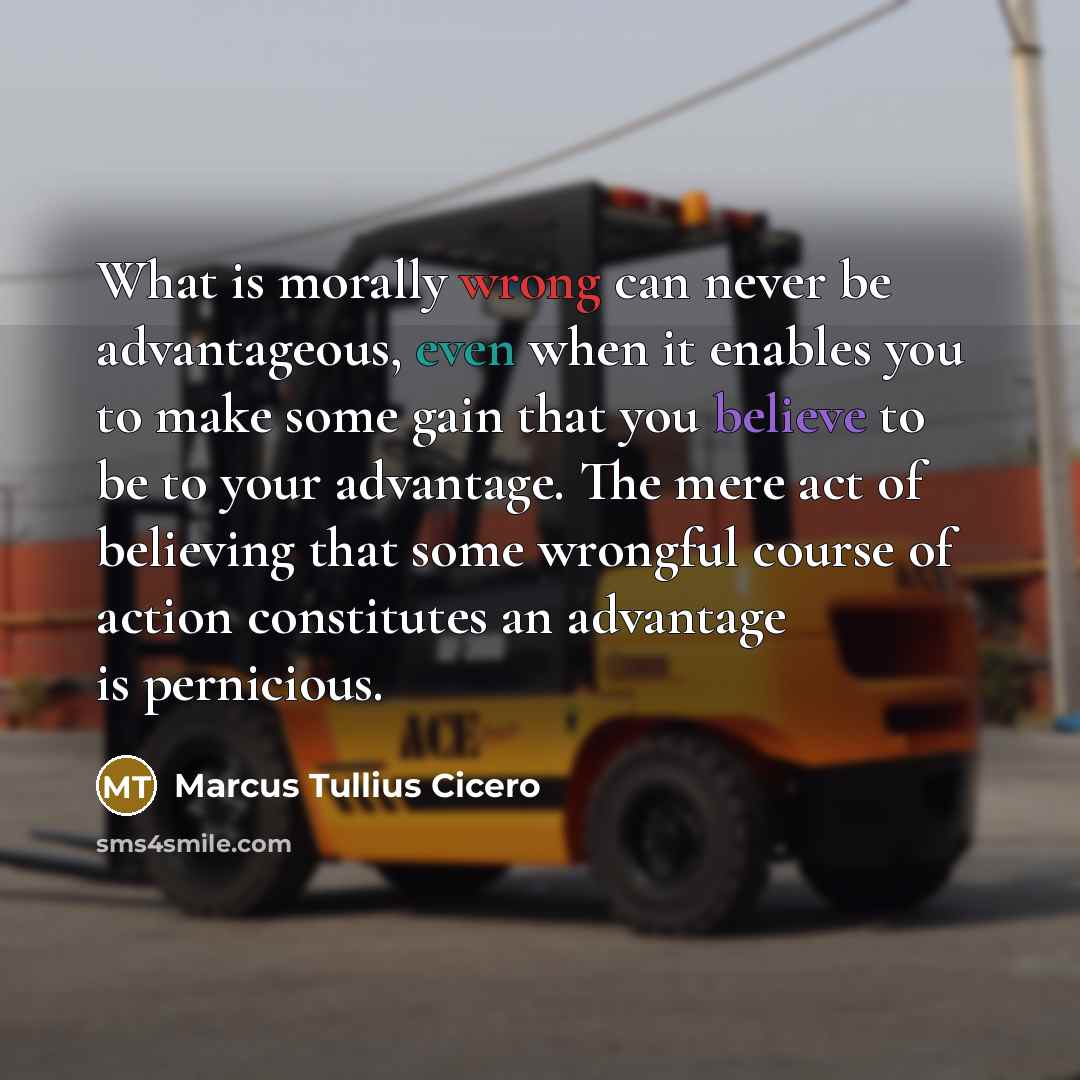 “What is morally wrong can never be advantageous, even when it enables you to make some gain that you believe to be to your advantage. The mere act of believing that some wrongful course of action constitutes an advantage is pernicious.” quote by Marcus Tullius Cicero