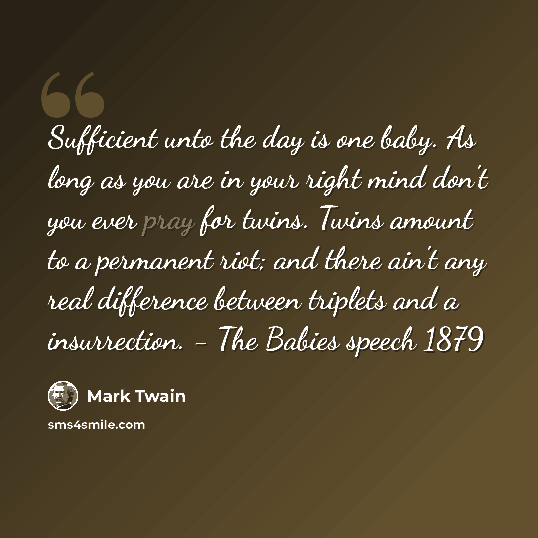 “Sufficient unto the day is one baby. As long as you are in your right mind don't you ever pray for twins. Twins amount to a permanent riot; and there ain't any real difference between triplets and a insurrection. - The Babies speech 1879” quote by Mark Twain