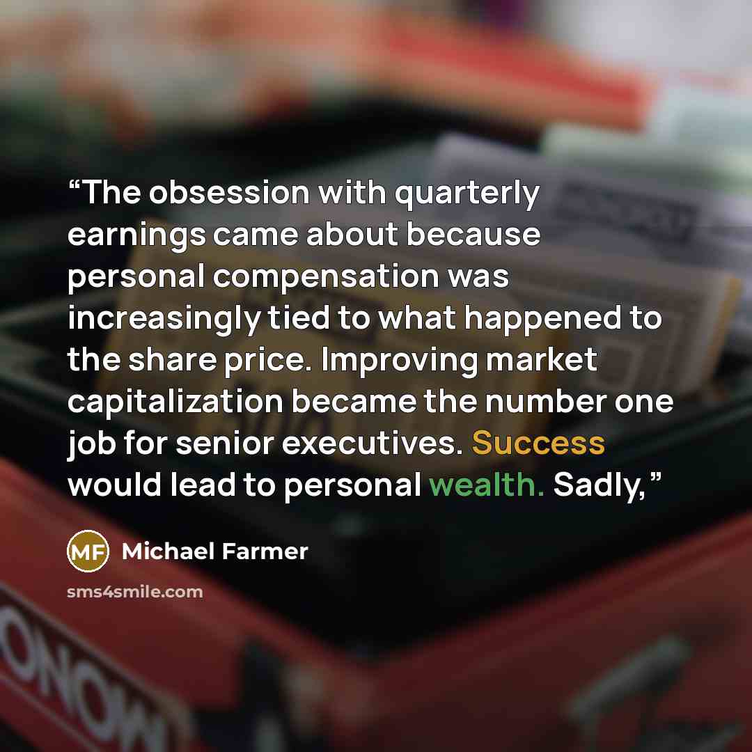 “The obsession with quarterly earnings came about because personal compensation was increasingly tied to what happened to the share price. Improving market capitalization became the number one job for senior executives. Success would lead to personal wealth. Sadly,” quote by Michael Farmer