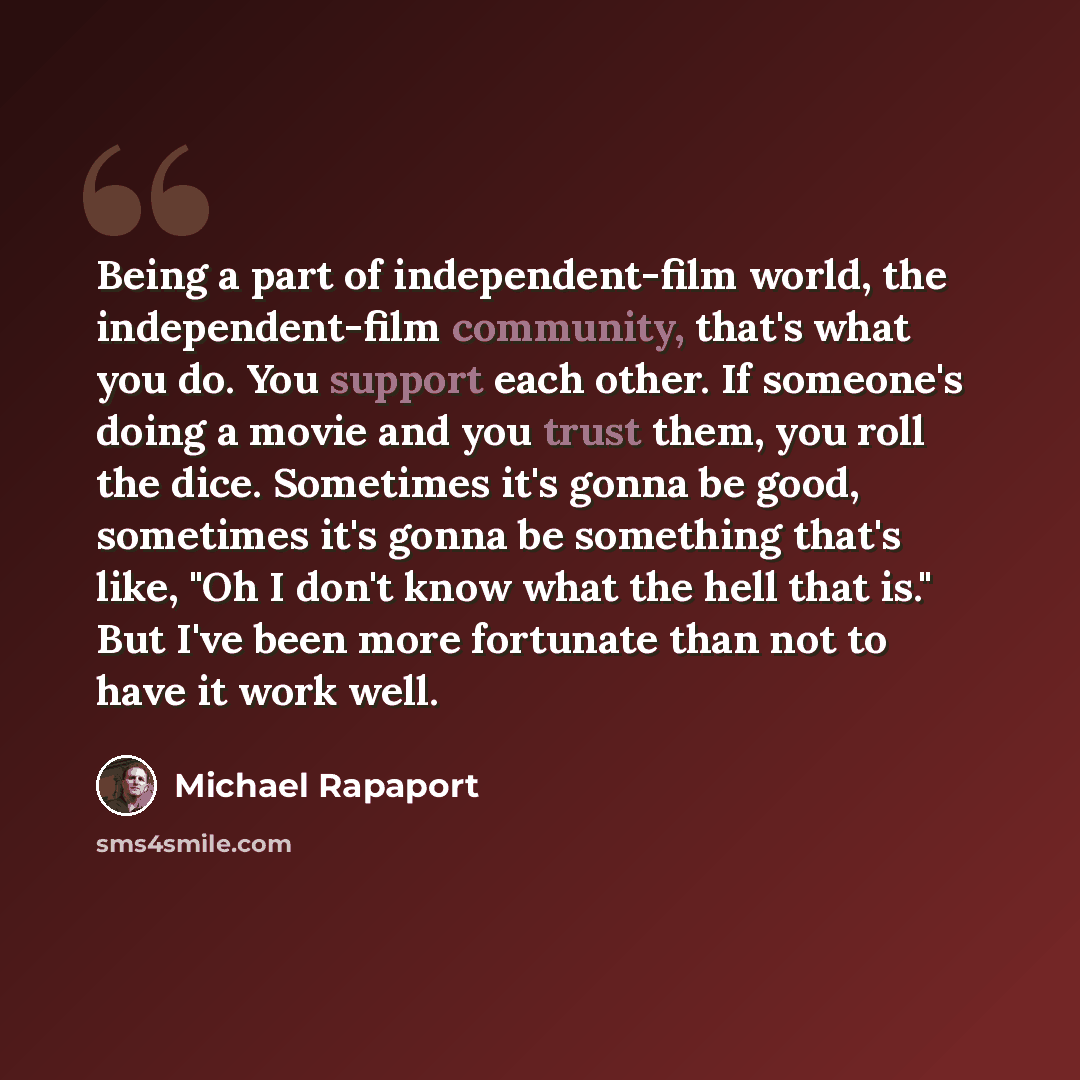 “Being a part of independent-film world, the independent-film community, that's what you do. You support each other. If someone's doing a movie and you trust them, you roll the dice. Sometimes it's gonna be good, sometimes it's gonna be something that's like, "Oh I don't know what the hell that…” quote by Michael Rapaport