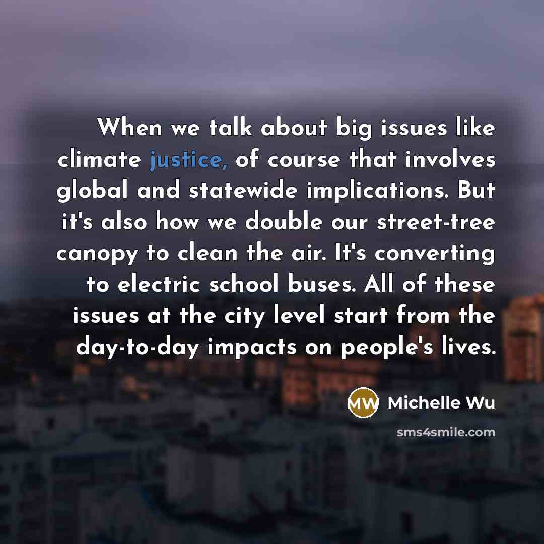 “When we talk about big issues like climate justice, of course that involves global and statewide implications. But it's also how we double our street-tree canopy to clean the air. It's converting to electric school buses. All of these issues at the city level start from the day-to-day impacts on…” quote by Michelle Wu