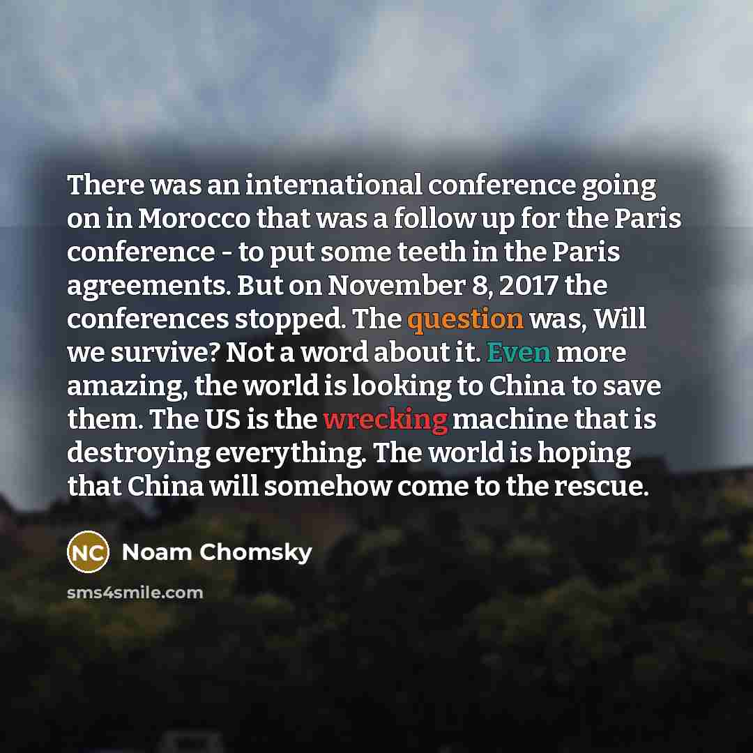 “There was an international conference going on in Morocco that was a follow up for the Paris conference - to put some teeth in the Paris agreements. But on November 8, 2017 the conferences stopped. The question was, Will we survive? Not a word about it. Even more amazing, the world is looking to…” quote by Noam Chomsky