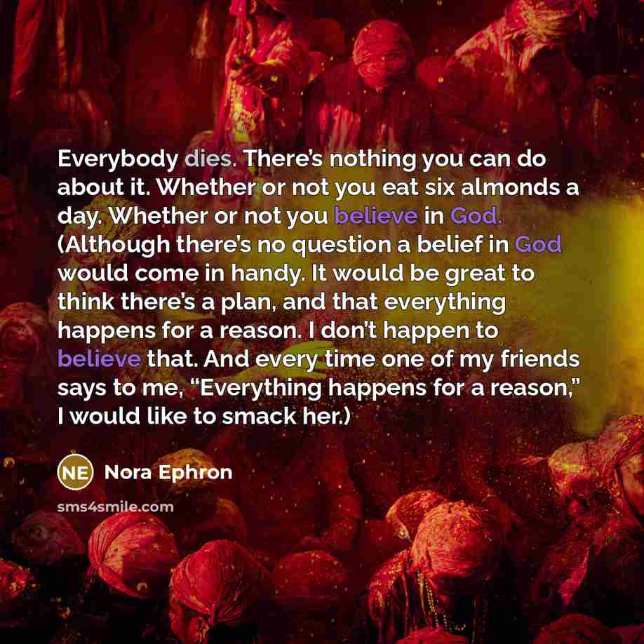 “Everybody dies. There’s nothing you can do about it. Whether or not you eat six almonds a day. Whether or not you believe in God. (Although there’s no question a belief in God would come in handy. It would be great to think there’s a plan, and that everything happens for a reason. I don’t happen…” quote by Nora Ephron