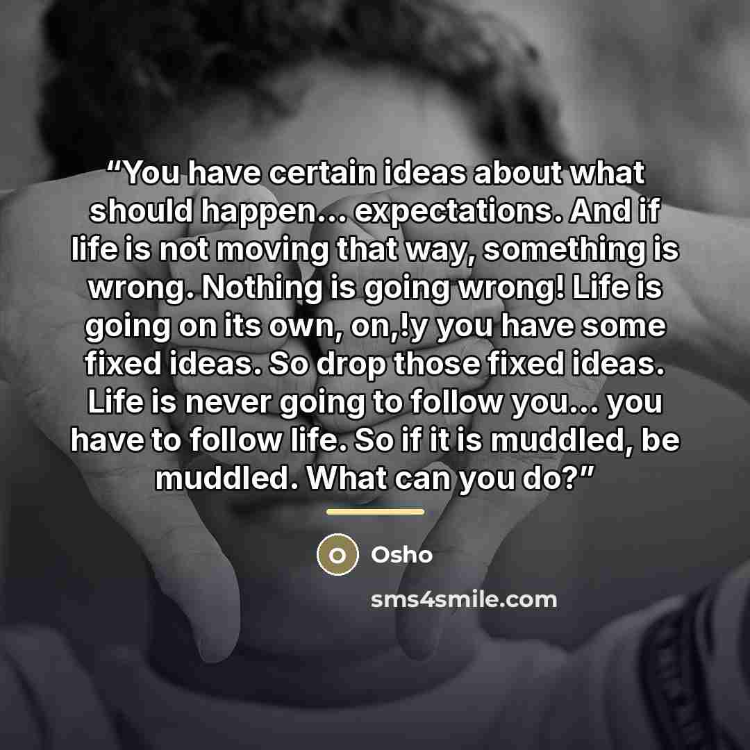 “You have certain ideas about what should happen... expectations. And if life is not moving that way, something is wrong. Nothing is going wrong! Life is going on its own, on,!y you have some fixed ideas. So drop those fixed ideas. Life is never going to follow you... you have to follow life. So if…” quote by Osho