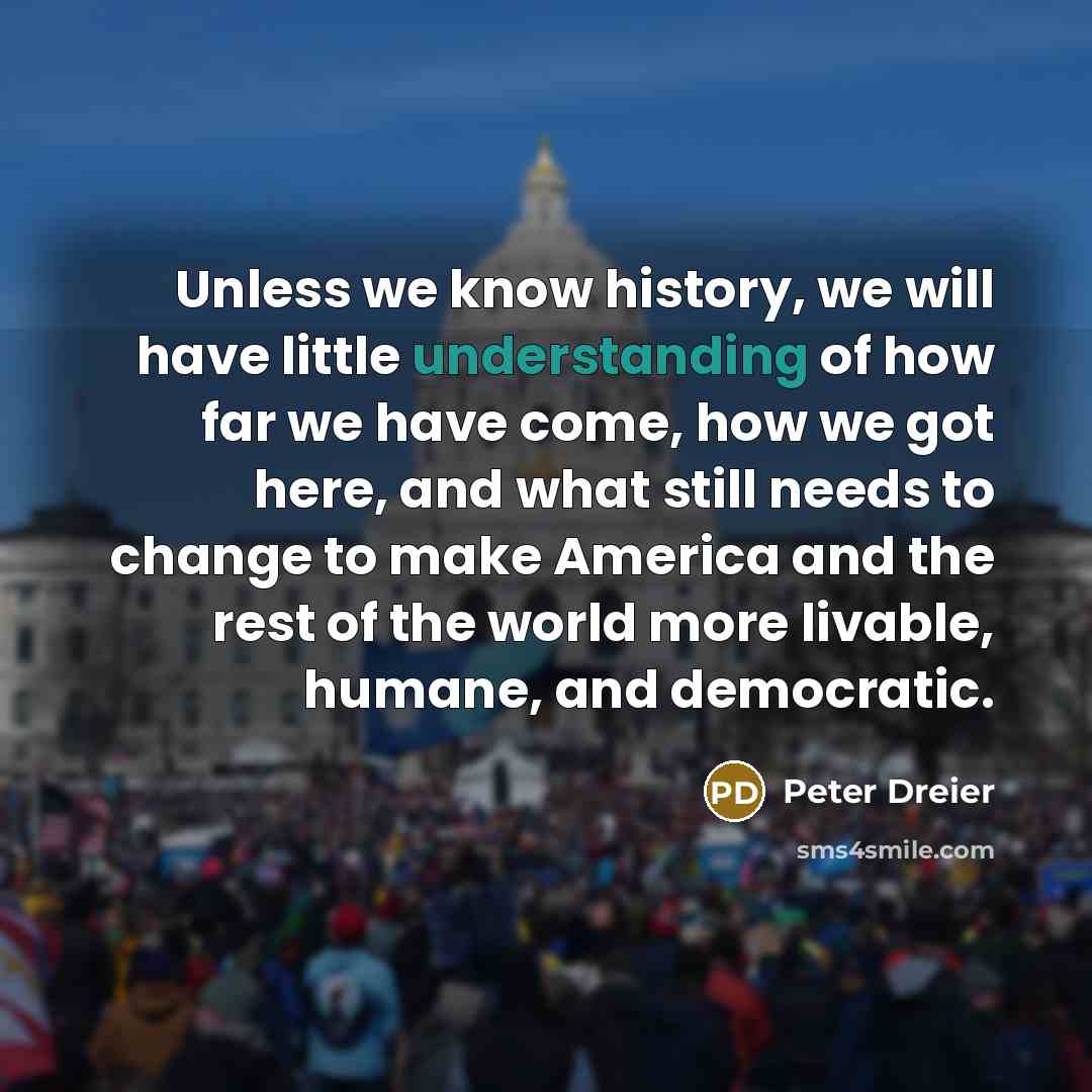 “Unless we know history, we will have little understanding of how far we have come, how we got here, and what still needs to change to make America and the rest of the world more livable, humane, and democratic.” quote by Peter Dreier