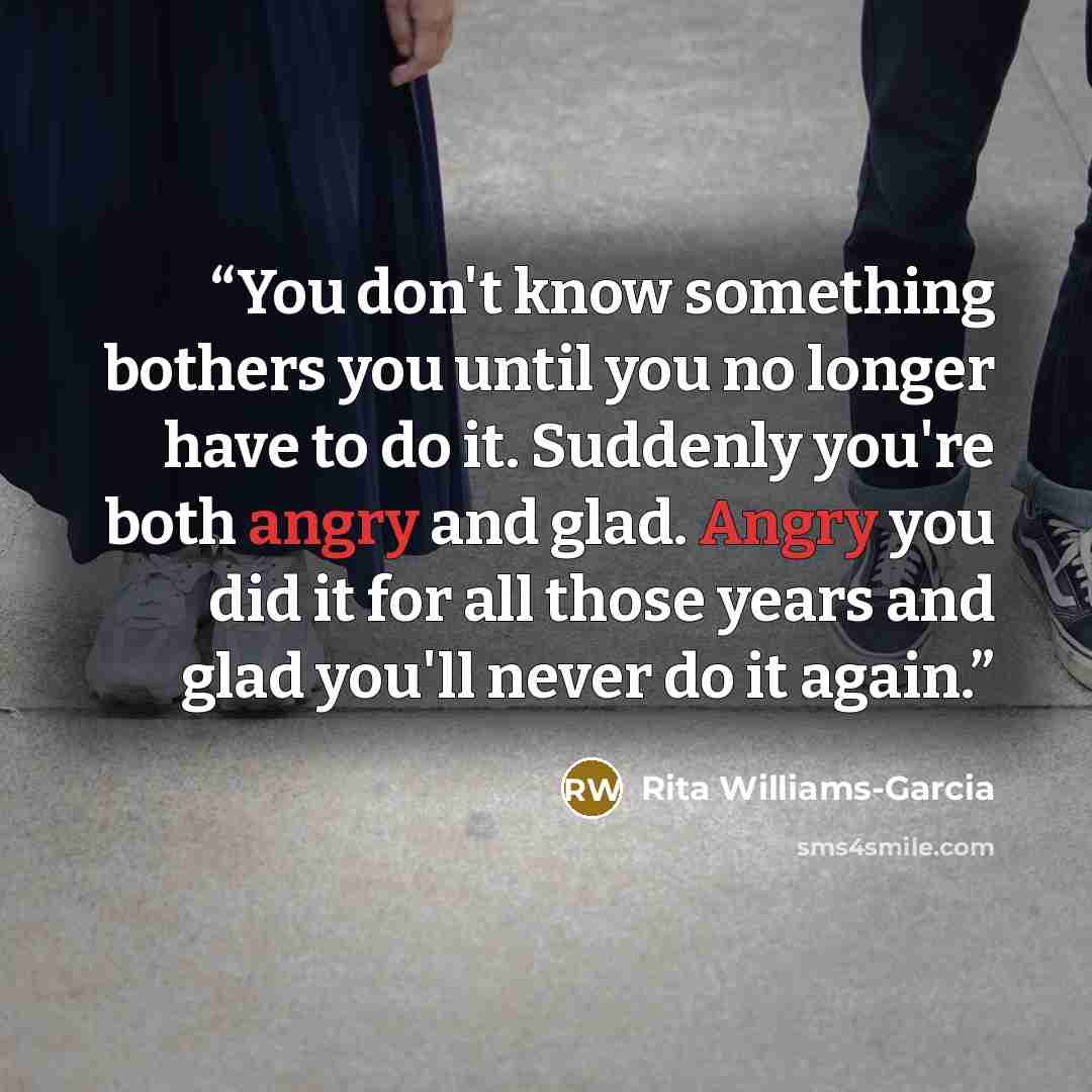 “You don't know something bothers you until you no longer have to do it. Suddenly you're both angry and glad. Angry you did it for all those years and glad you'll never do it again.” quote by Rita Williams-Garcia