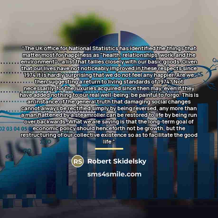 “The UK office for National Statistics has identified the things that matter most for happiness as "health, relationships, work, and the environment" - a list that tallies closely with our basic goods. Given that our lives have not noticeably improved in these respects since 1974 it is hardly…” quote by Robert Skidelsky