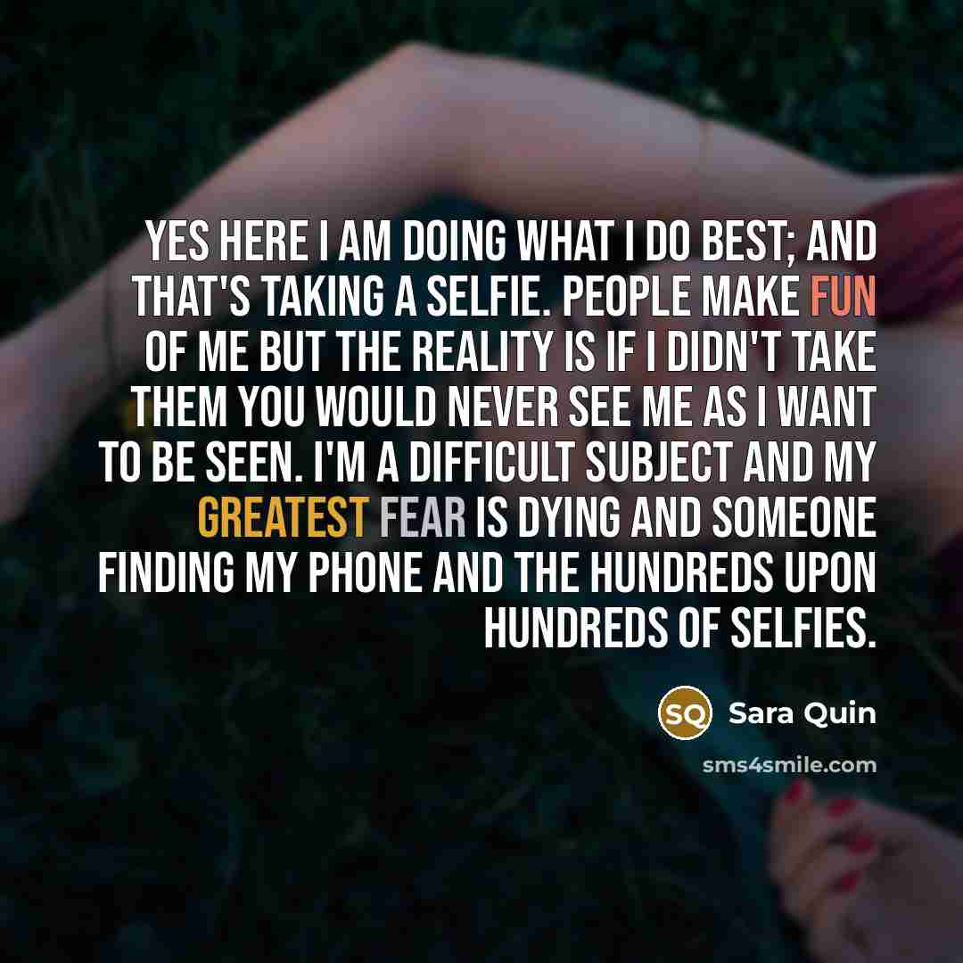 “Yes here I am doing what I do best; and that's taking a selfie. People make fun of me but the reality is if I didn't take them you would never see me as I want to be seen. I'm a difficult subject and my greatest fear is dying and someone finding my phone and the hundreds upon hundreds of selfies.” quote by Sara Quin