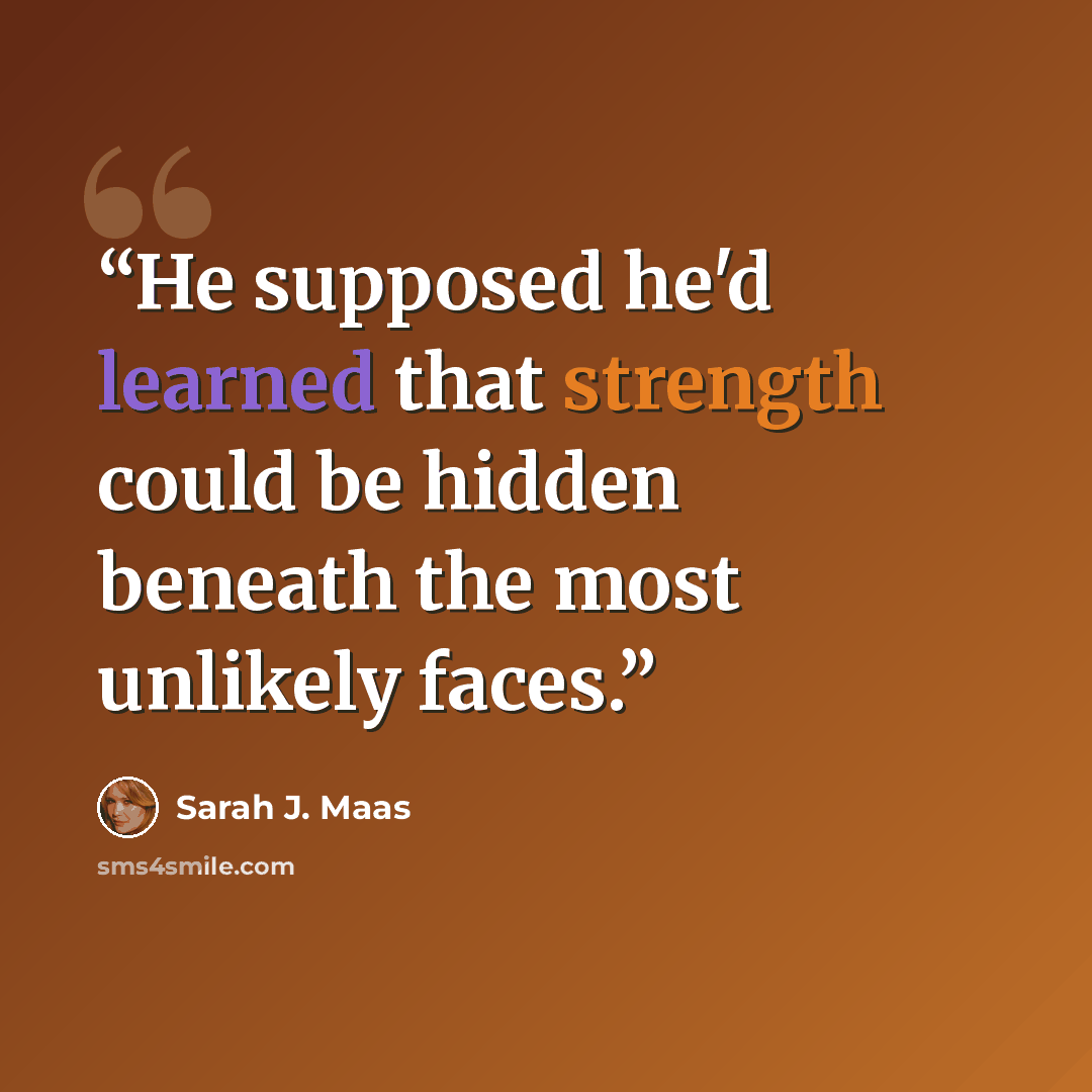“He supposed he'd learned that strength could be hidden beneath the most unlikely faces.” quote by Sarah J. Maas
