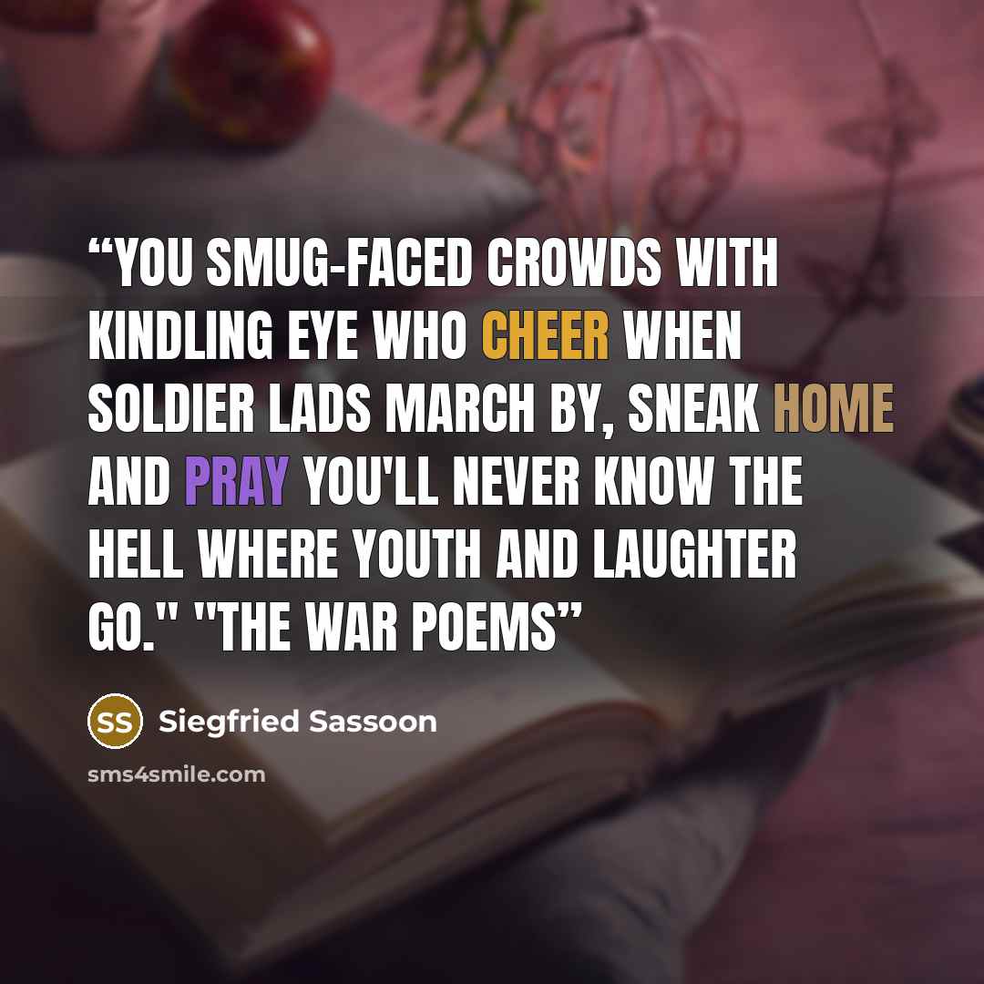 “You smug-faced crowds with kindling eye Who cheer when soldier lads march by, Sneak home and pray you'll never know The hell where youth and laughter go." "The War Poems” quote by Siegfried Sassoon
