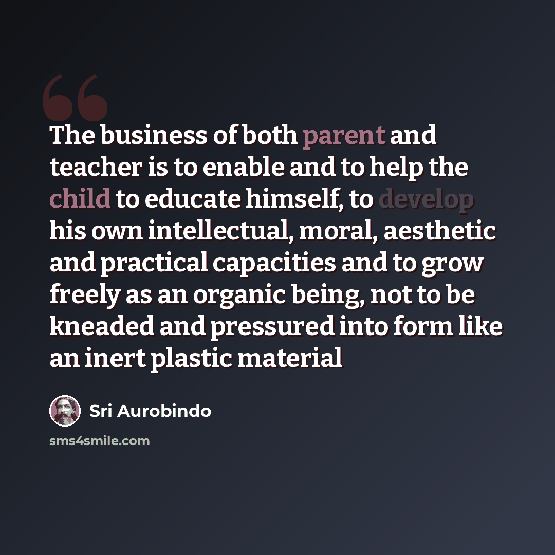 “The business of both parent and teacher is to enable and to help the child to educate himself, to develop his own intellectual, moral, aesthetic and practical capacities and to grow freely as an organic being, not to be kneaded and pressured into form like an inert plastic material” quote by Sri Aurobindo