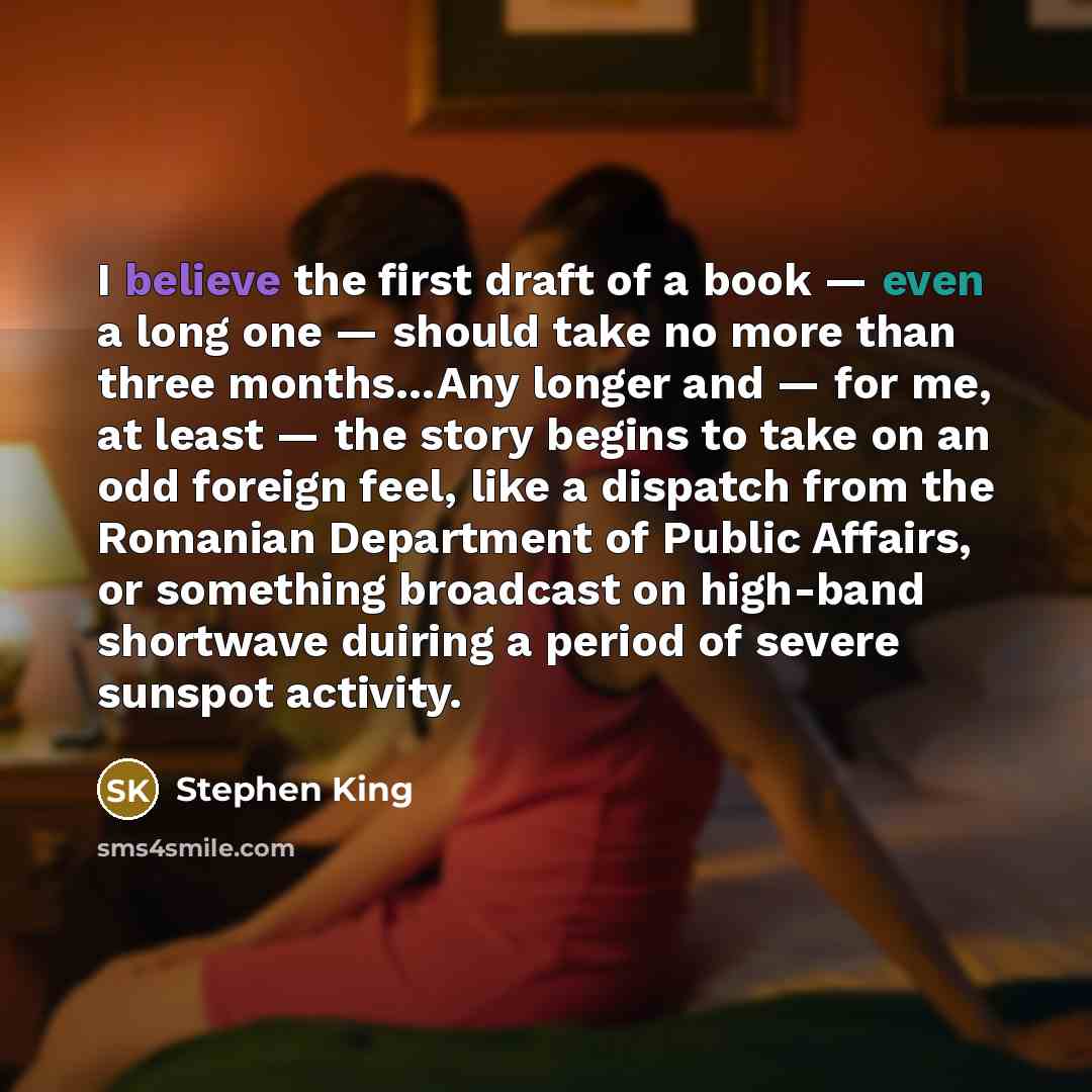 “I believe the first draft of a book — even a long one — should take no more than three months…Any longer and — for me, at least — the story begins to take on an odd foreign feel, like a dispatch from the Romanian Department of Public Affairs, or something broadcast on high-band shortwave duiring a…” quote by Stephen King
