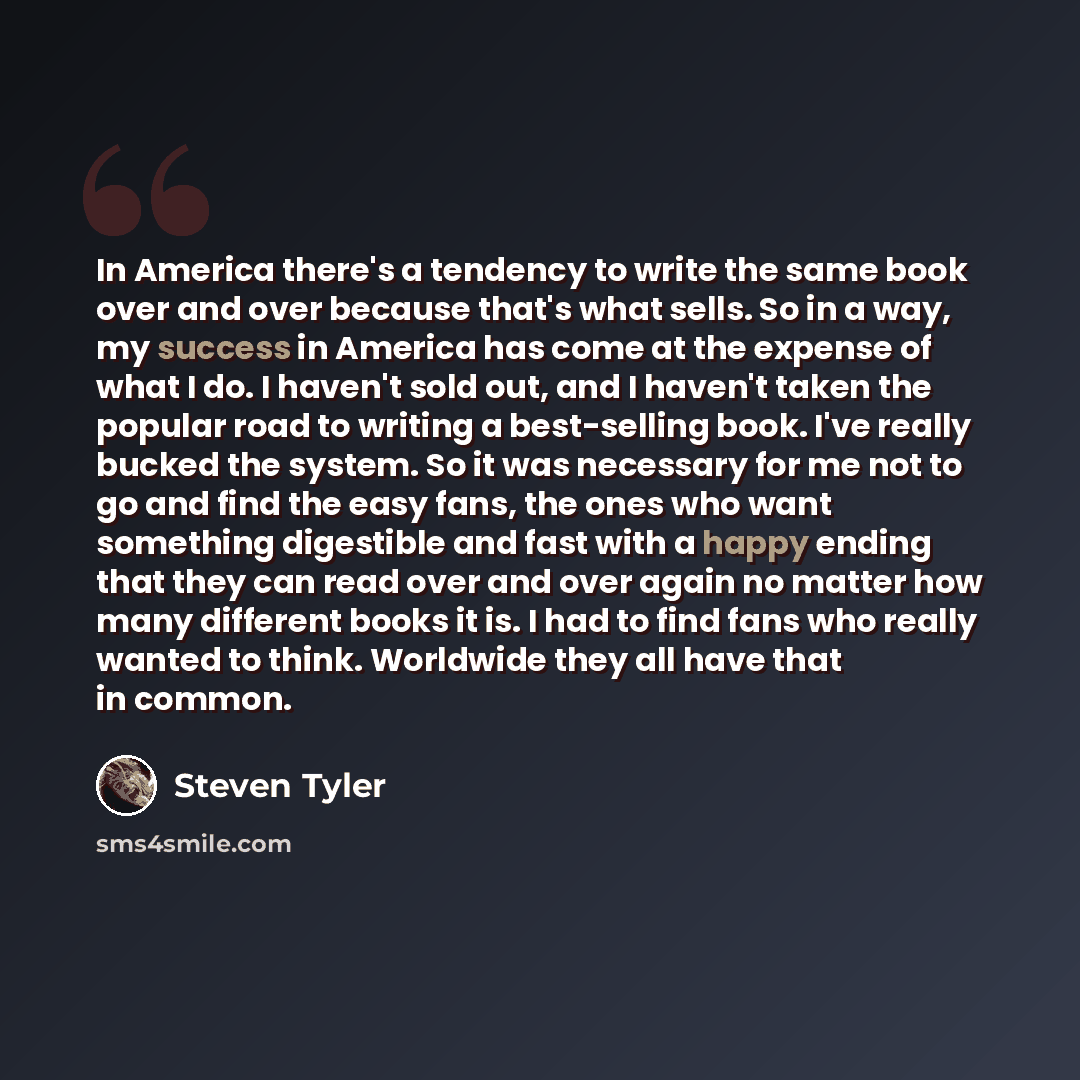 “In America there's a tendency to write the same book over and over because that's what sells. So in a way, my success in America has come at the expense of what I do. I haven't sold out, and I haven't taken the popular road to writing a best-selling book. I've really bucked the system. So it was…” quote by Steven Tyler