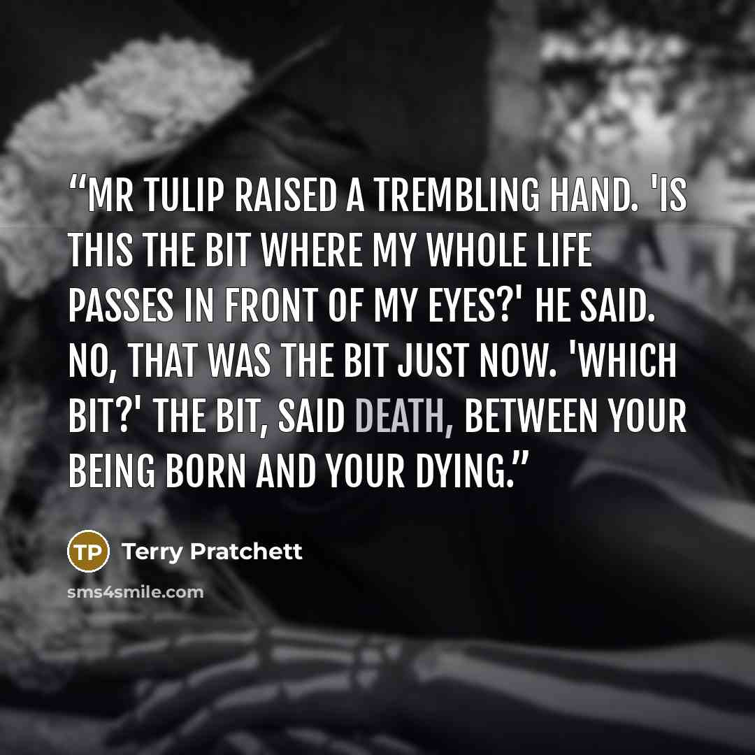 “Mr Tulip raised a trembling hand. 'Is this the bit where my whole life passes in front of my eyes?' he said. NO, THAT WAS THE BIT JUST NOW. 'Which bit?' THE BIT, said Death, BETWEEN YOUR BEING BORN AND YOUR DYING.” quote by Terry Pratchett