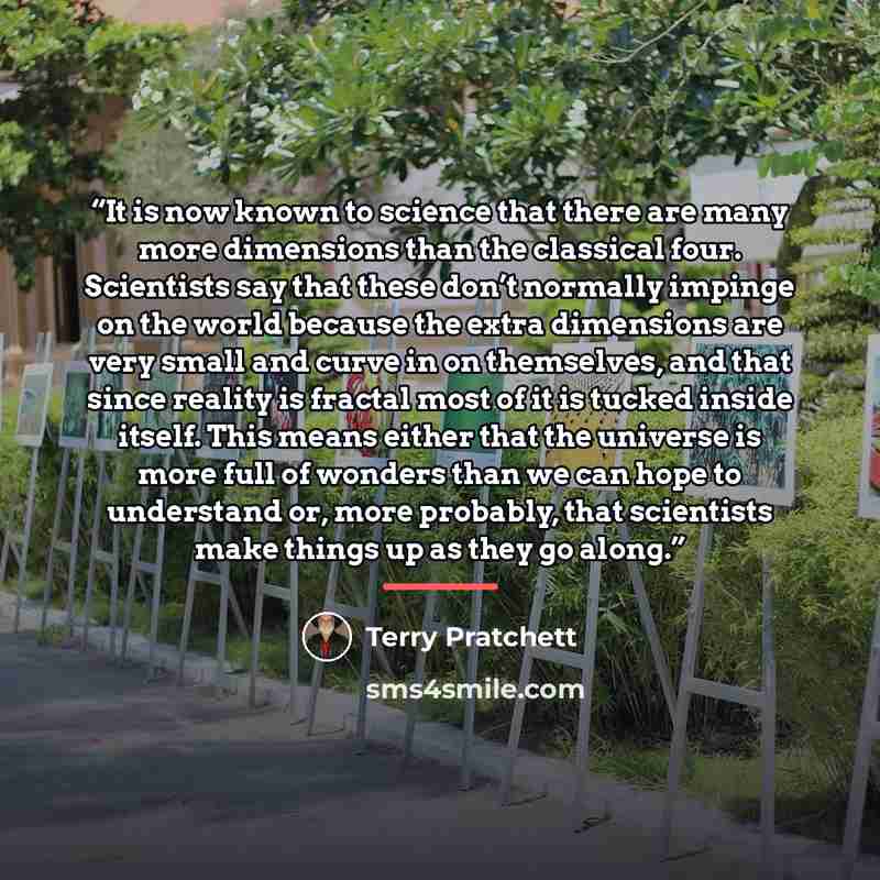 “It is now known to science that there are many more dimensions than the classical four. Scientists say that these don’t normally impinge on the world because the extra dimensions are very small and curve in on themselves, and that since reality is fractal most of it is tucked inside itself. This…” quote by Terry Pratchett