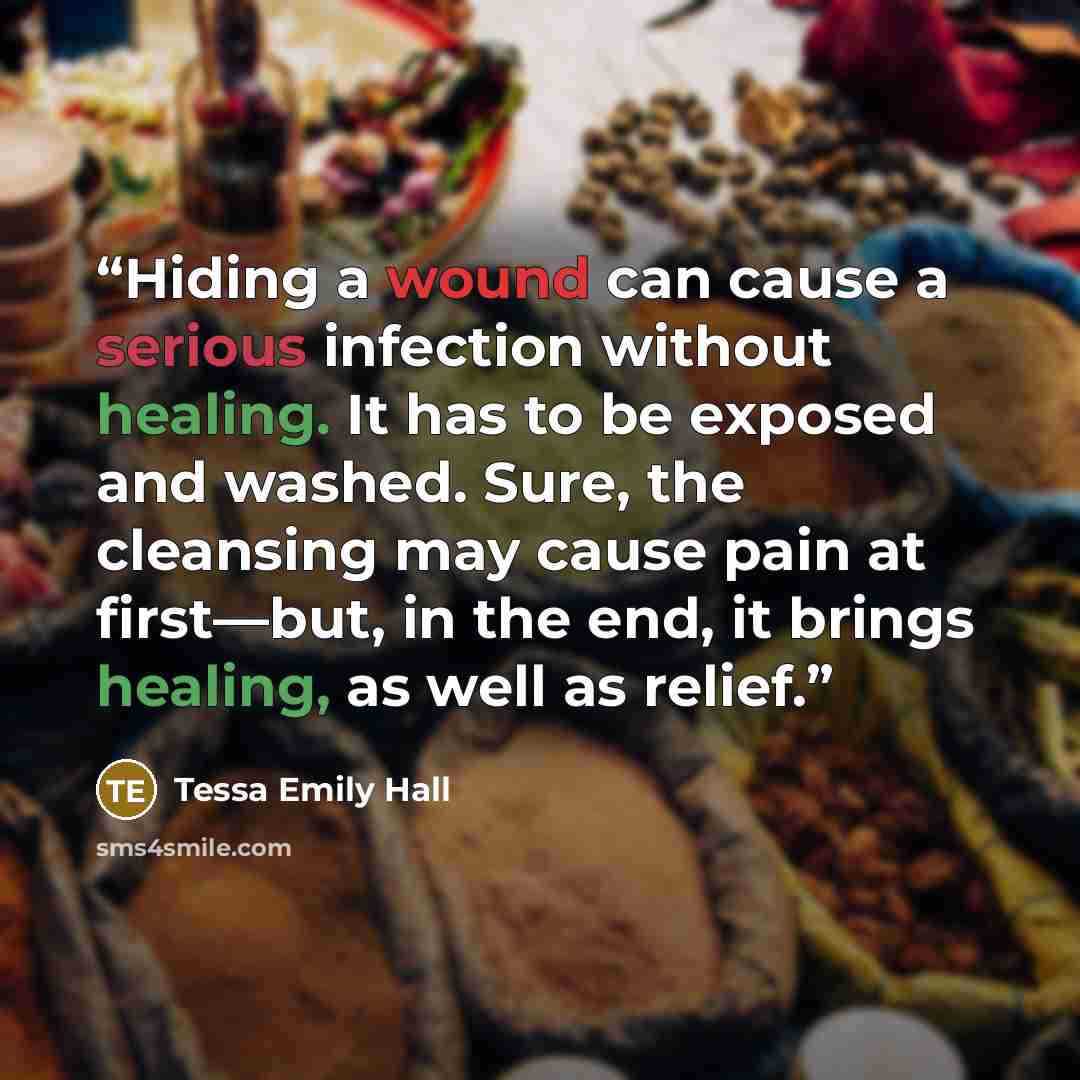 “Hiding a wound can cause a serious infection without healing. It has to be exposed and washed. Sure, the cleansing may cause pain at first—but, in the end, it brings healing, as well as relief.” quote by Tessa Emily Hall