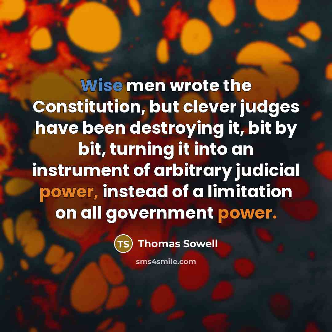 “Wise men wrote the Constitution, but clever judges have been destroying it, bit by bit, turning it into an instrument of arbitrary judicial power, instead of a limitation on all government power.” quote by Thomas Sowell