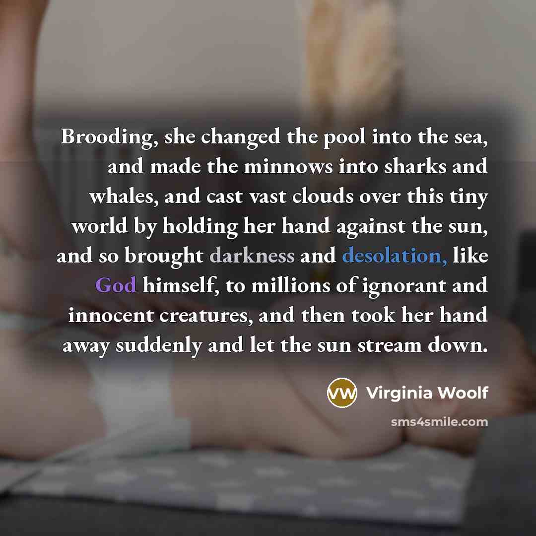 “Brooding, she changed the pool into the sea, and made the minnows into sharks and whales, and cast vast clouds over this tiny world by holding her hand against the sun, and so brought darkness and desolation, like God himself, to millions of ignorant and innocent creatures, and then took her hand…” quote by Virginia Woolf