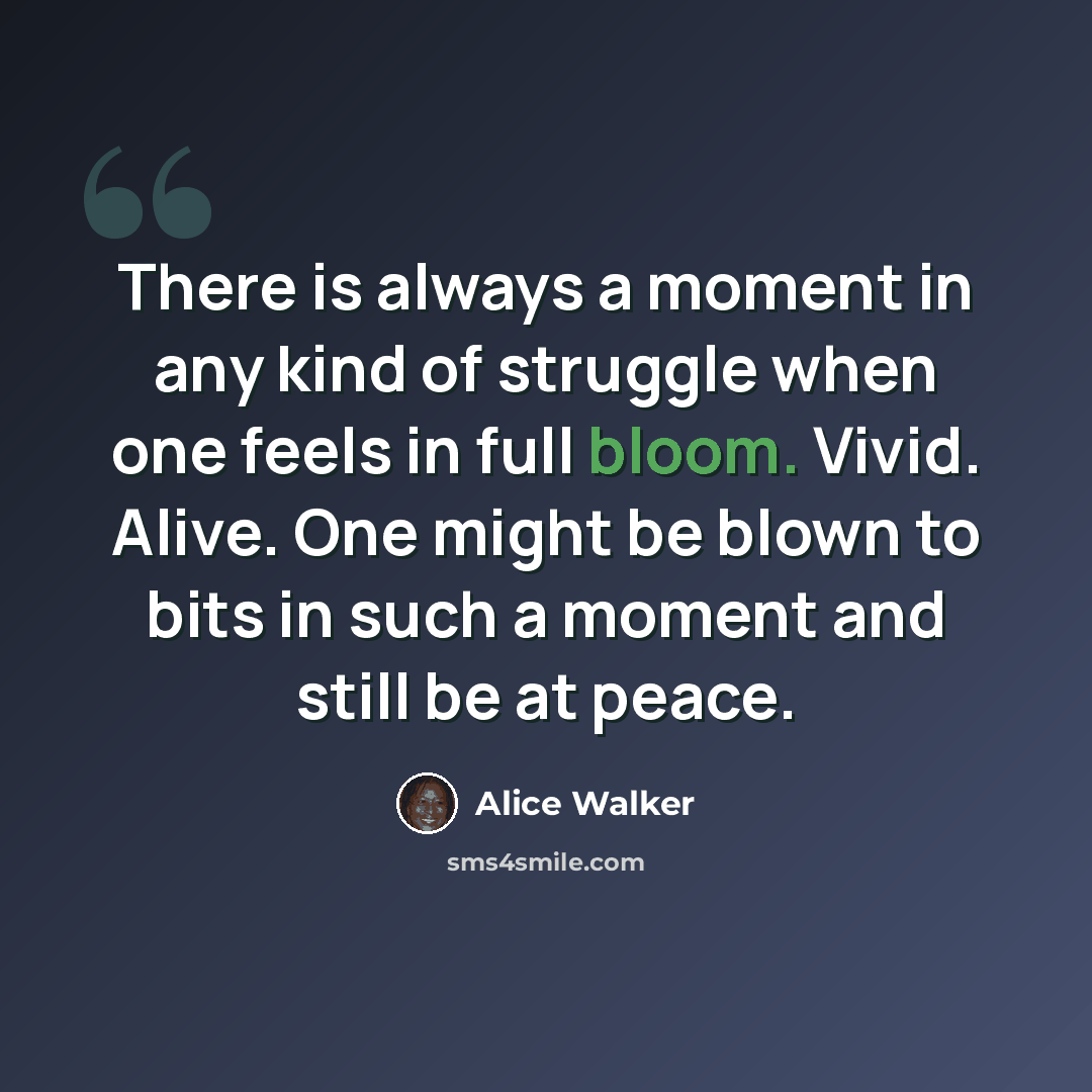 “There is always a moment in any kind of struggle when one feels in full bloom. Vivid. Alive. One might be blown to bits in such a moment and still be at peace.” quote by Alice Walker