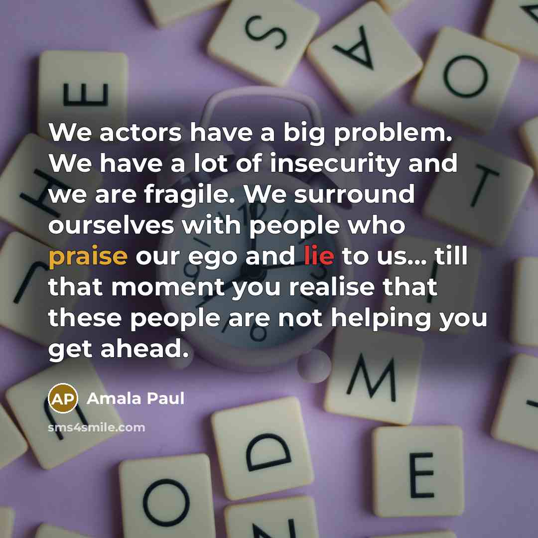 “We actors have a big problem. We have a lot of insecurity and we are fragile. We surround ourselves with people who praise our ego and lie to us... till that moment you realise that these people are not helping you get ahead.” quote by Amala Paul