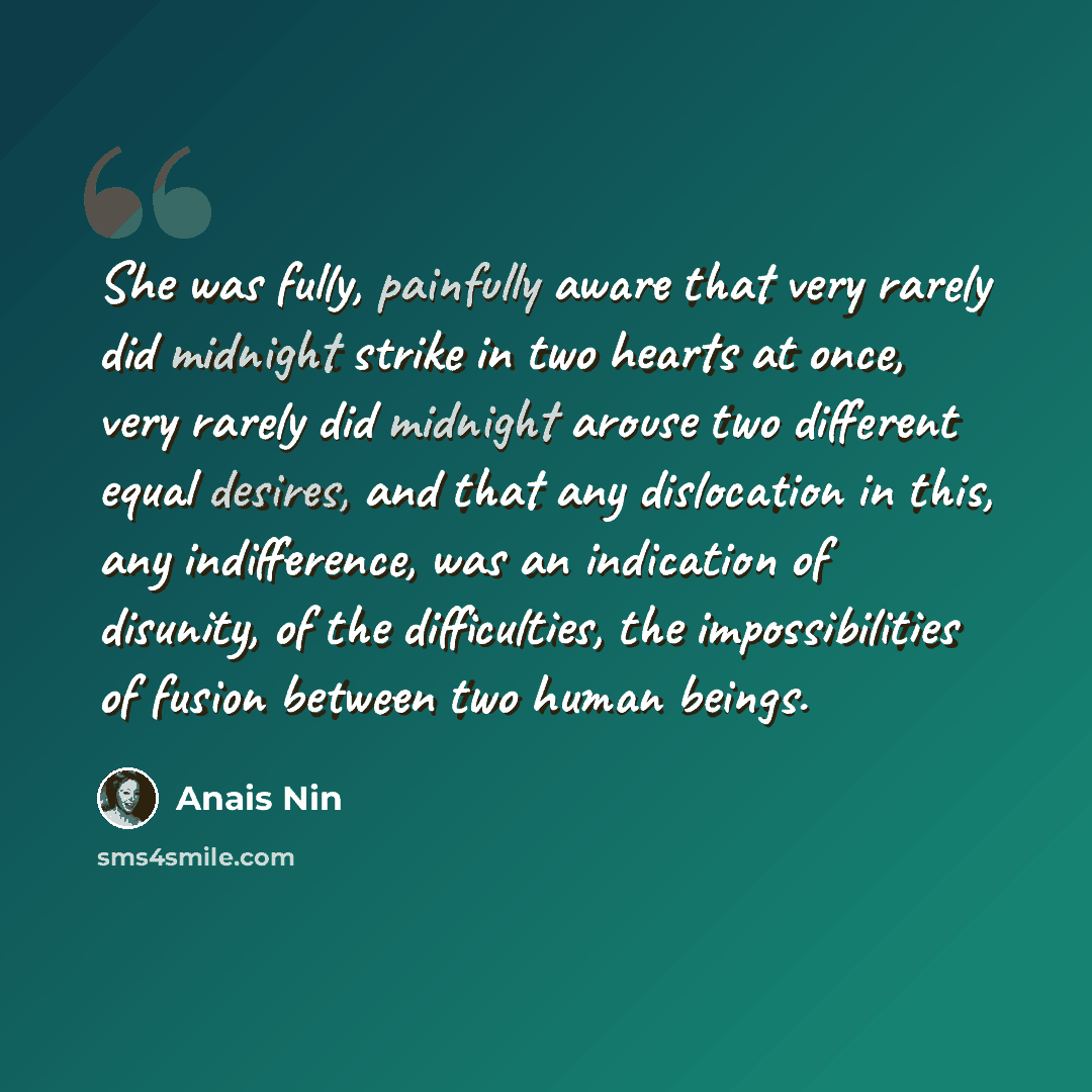 “She was fully, painfully aware that very rarely did midnight strike in two hearts at once, very rarely did midnight arouse two different equal desires, and that any dislocation in this, any indifference, was an indication of disunity, of the difficulties, the impossibilities of fusion between two…” quote by Anais Nin
