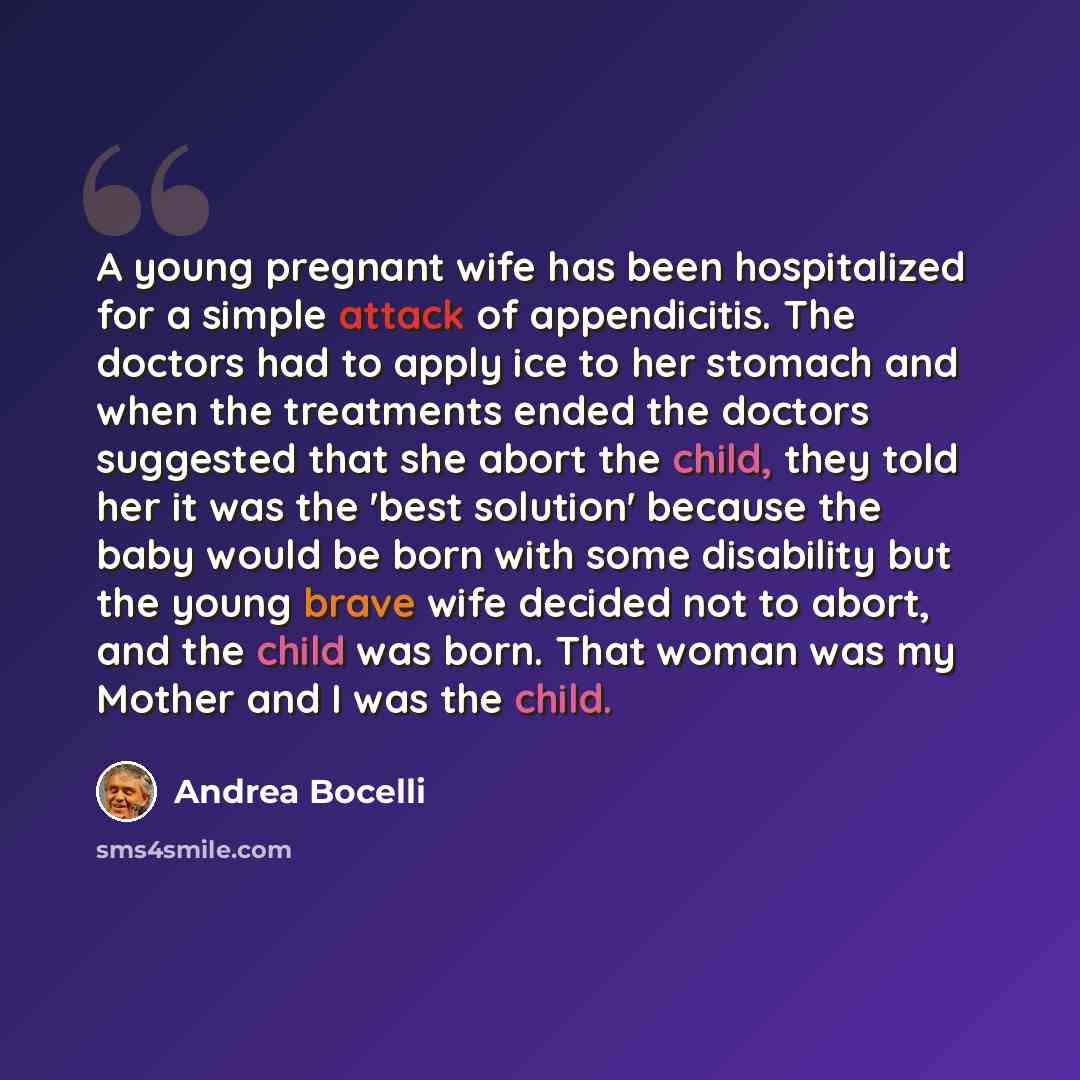 “A young pregnant wife has been hospitalized for a simple attack of appendicitis. The doctors had to apply ice to her stomach and when the treatments ended the doctors suggested that she abort the child, they told her it was the 'best solution' because the baby would be born with some disability…” quote by Andrea Bocelli