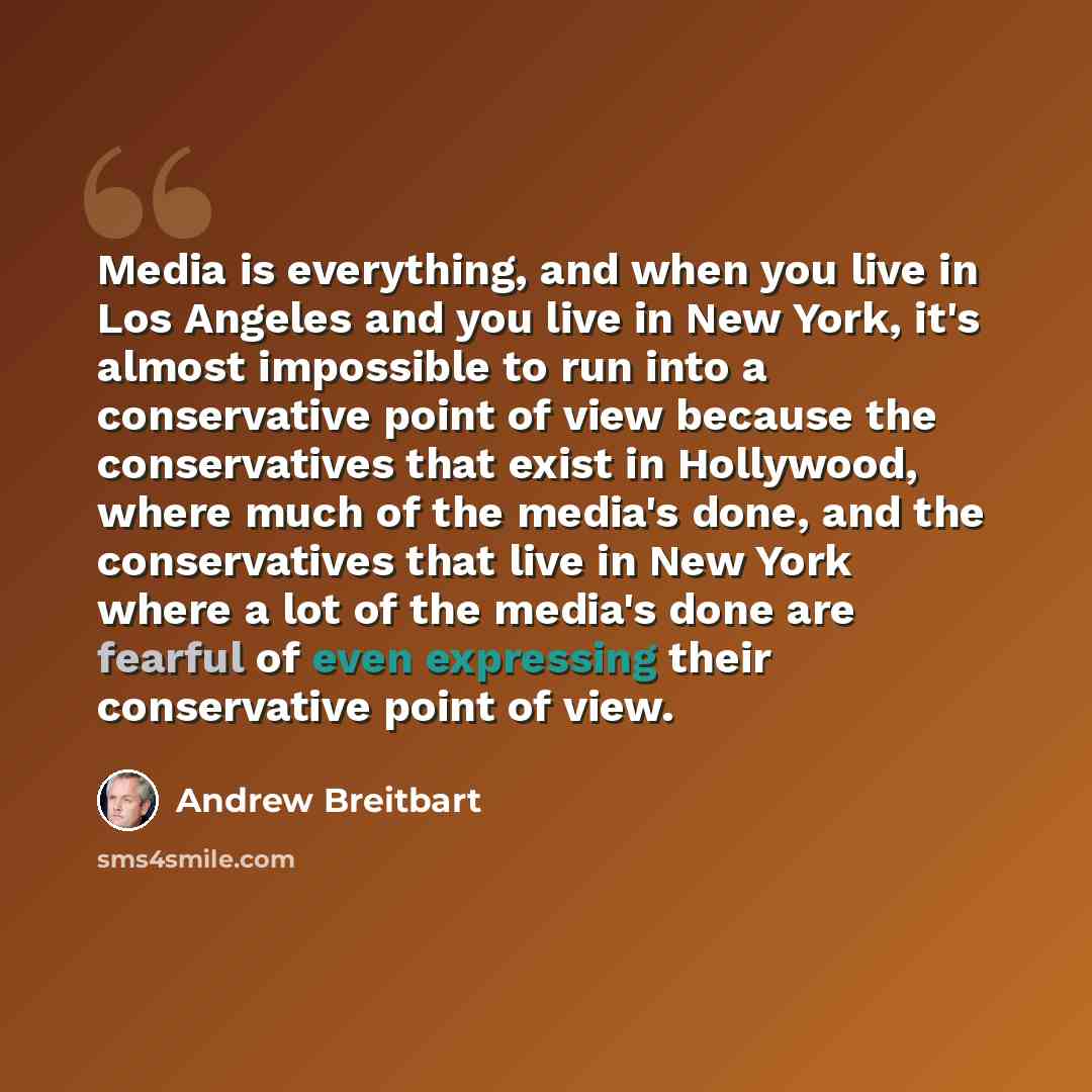 “Media is everything, and when you live in Los Angeles and you live in New York, it's almost impossible to run into a conservative point of view because the conservatives that exist in Hollywood, where much of the media's done, and the conservatives that live in New York where a lot of the media's…” quote by Andrew Breitbart