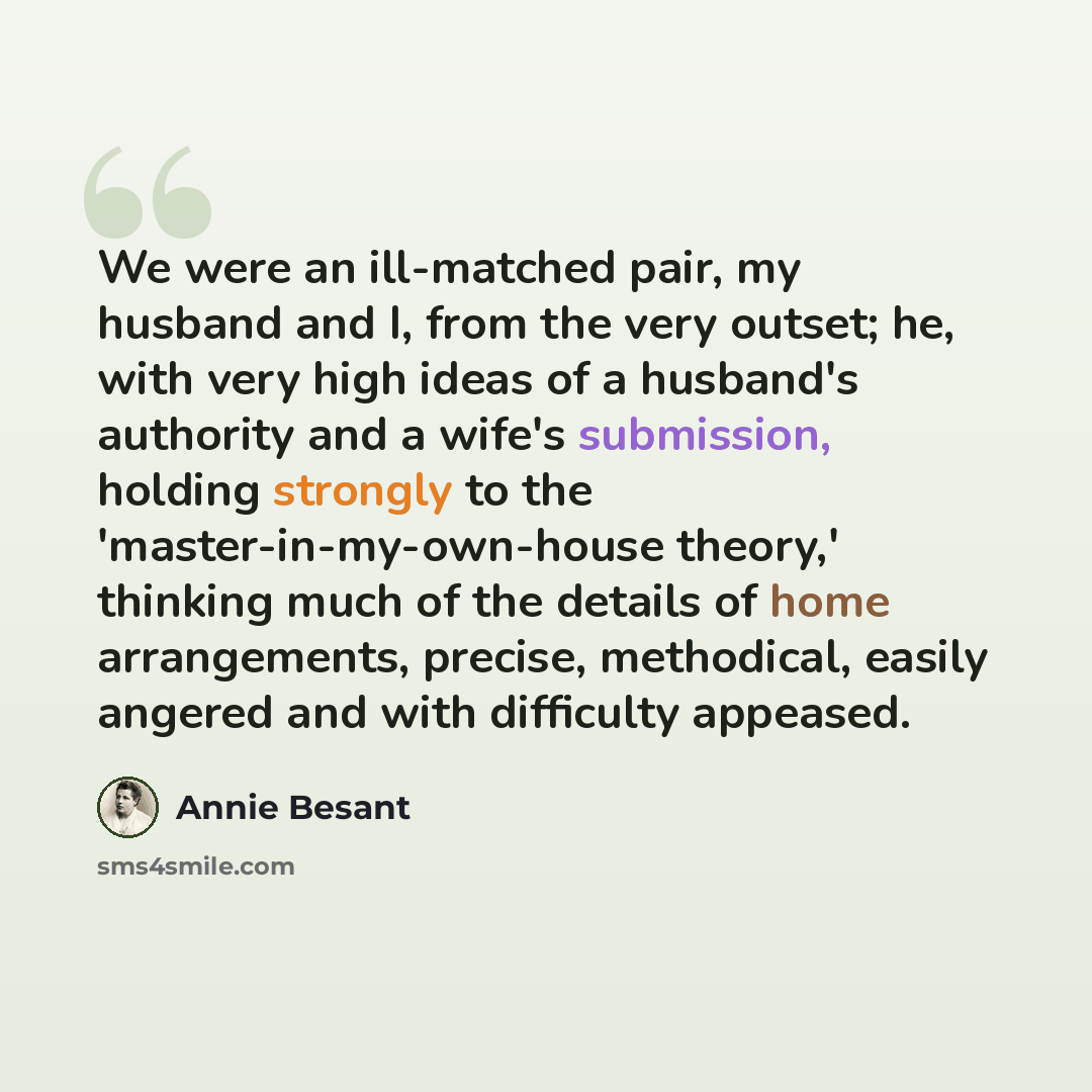 “We were an ill-matched pair, my husband and I, from the very outset; he, with very high ideas of a husband's authority and a wife's submission, holding strongly to the 'master-in-my-own-house theory,' thinking much of the details of home arrangements, precise, methodical, easily angered and with…” quote by Annie Besant