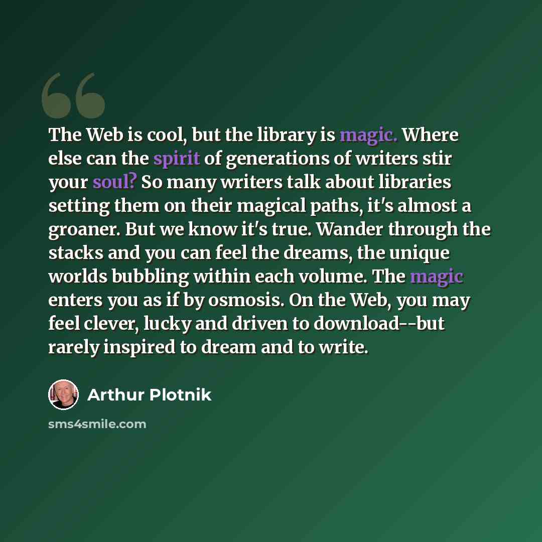 “The Web is cool, but the library is magic. Where else can the spirit of generations of writers stir your soul? So many writers talk about libraries setting them on their magical paths, it's almost a groaner. But we know it's true. Wander through the stacks and you can feel the dreams, the unique…” quote by Arthur Plotnik