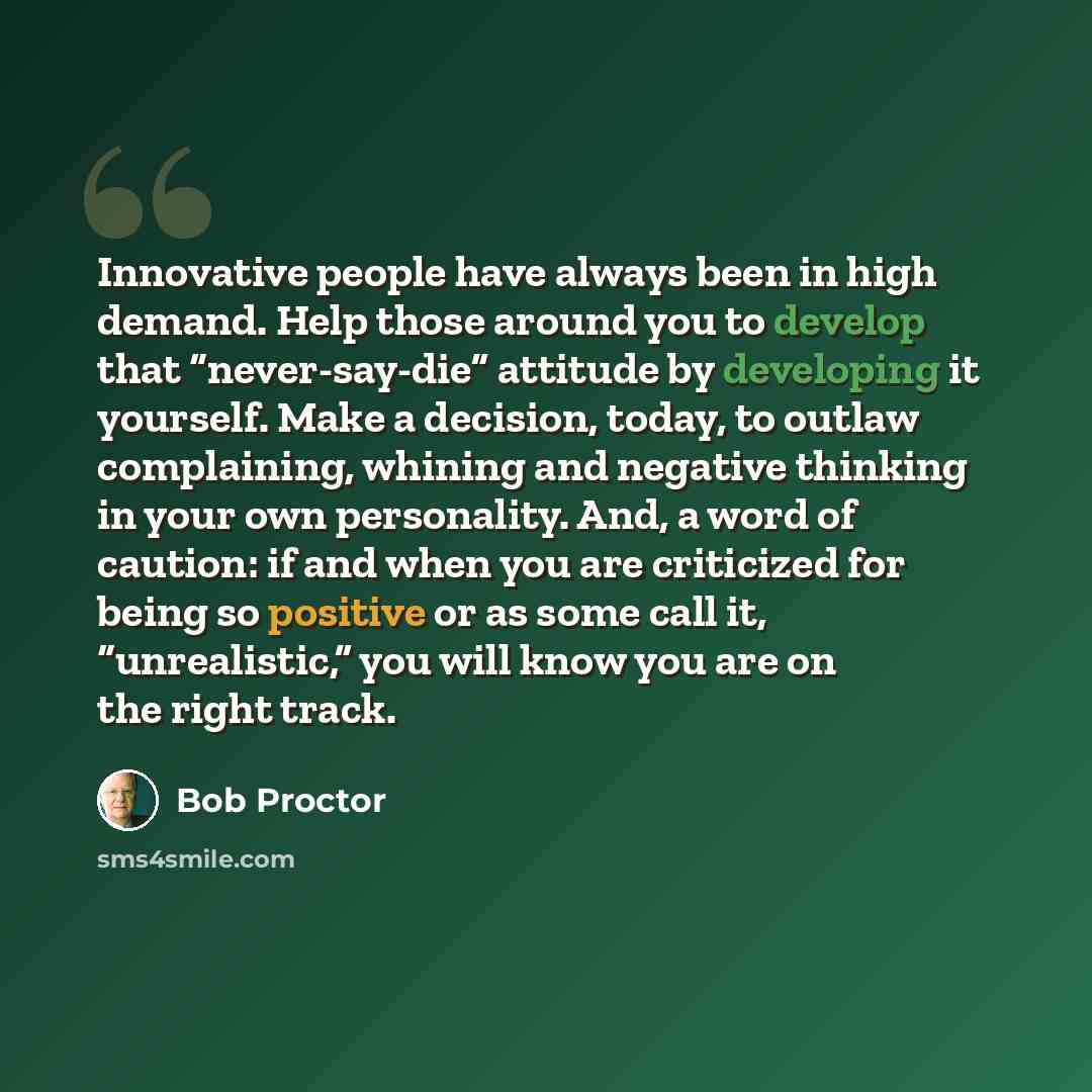 “Innovative people have always been in high demand. Help those around you to develop that “never-say-die” attitude by developing it yourself. Make a decision, today, to outlaw complaining, whining and negative thinking in your own personality. And, a word of caution: if and when you are criticized…” quote by Bob Proctor