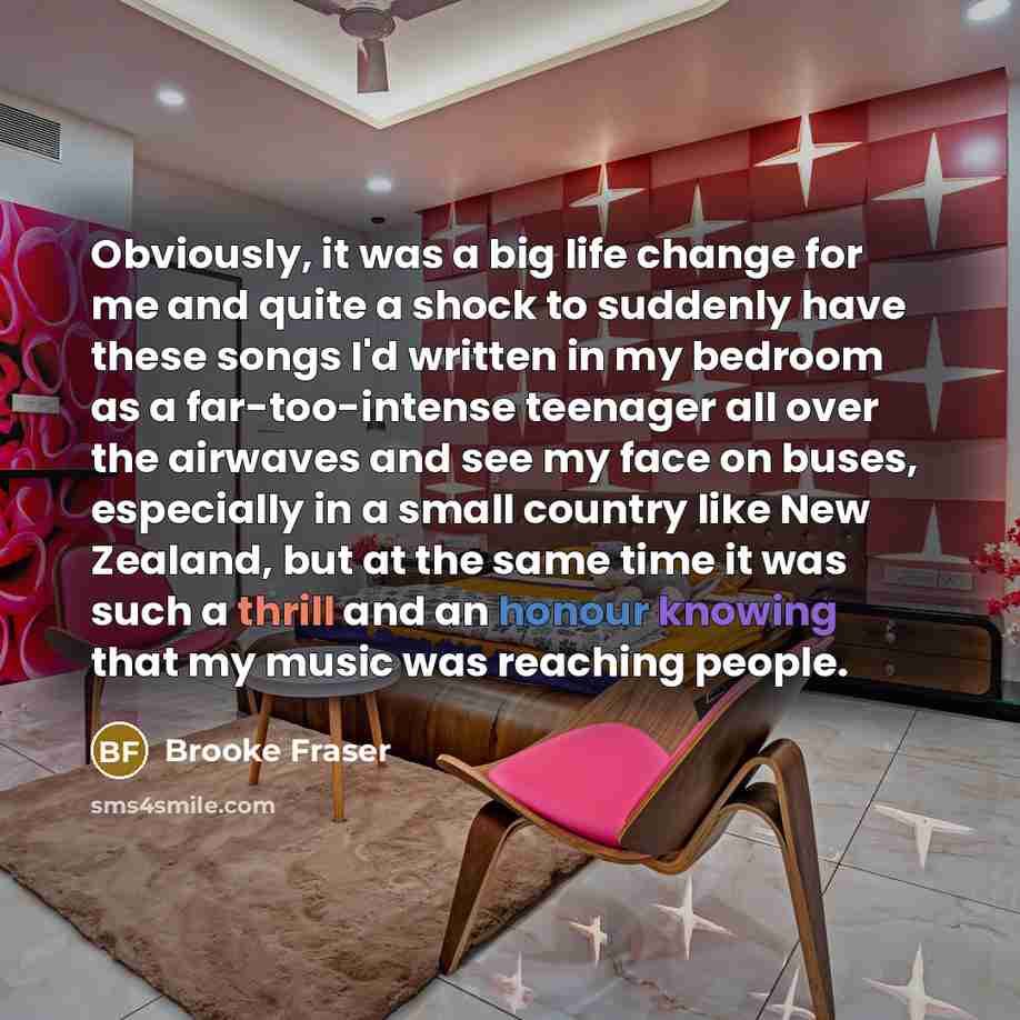 “Obviously, it was a big life change for me and quite a shock to suddenly have these songs I'd written in my bedroom as a far-too-intense teenager all over the airwaves and see my face on buses, especially in a small country like New Zealand, but at the same time it was such a thrill and an honour…” quote by Brooke Fraser