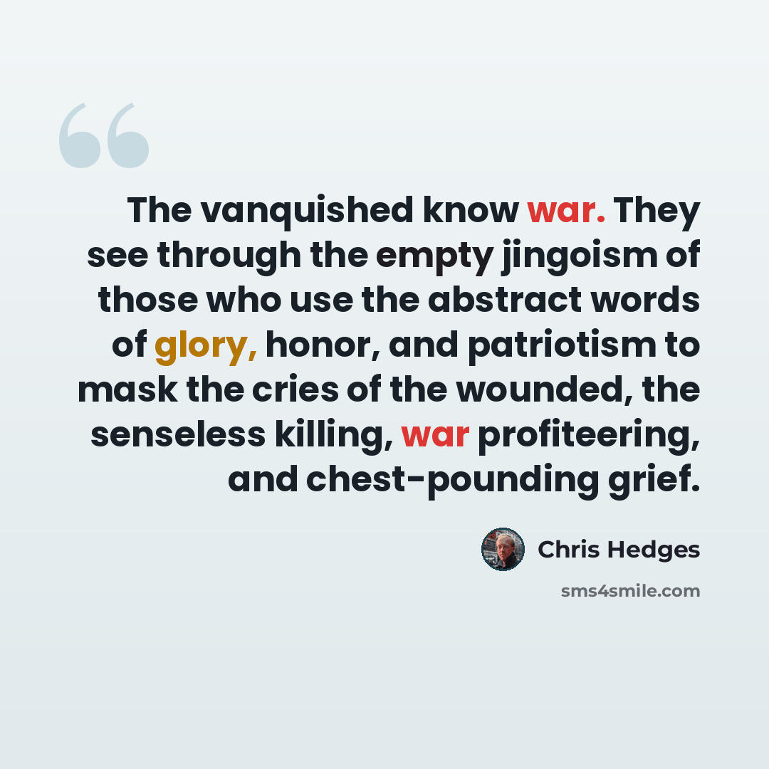“The vanquished know war. They see through the empty jingoism of those who use the abstract words of glory, honor, and patriotism to mask the cries of the wounded, the senseless killing, war profiteering, and chest-pounding grief.” quote by Chris Hedges