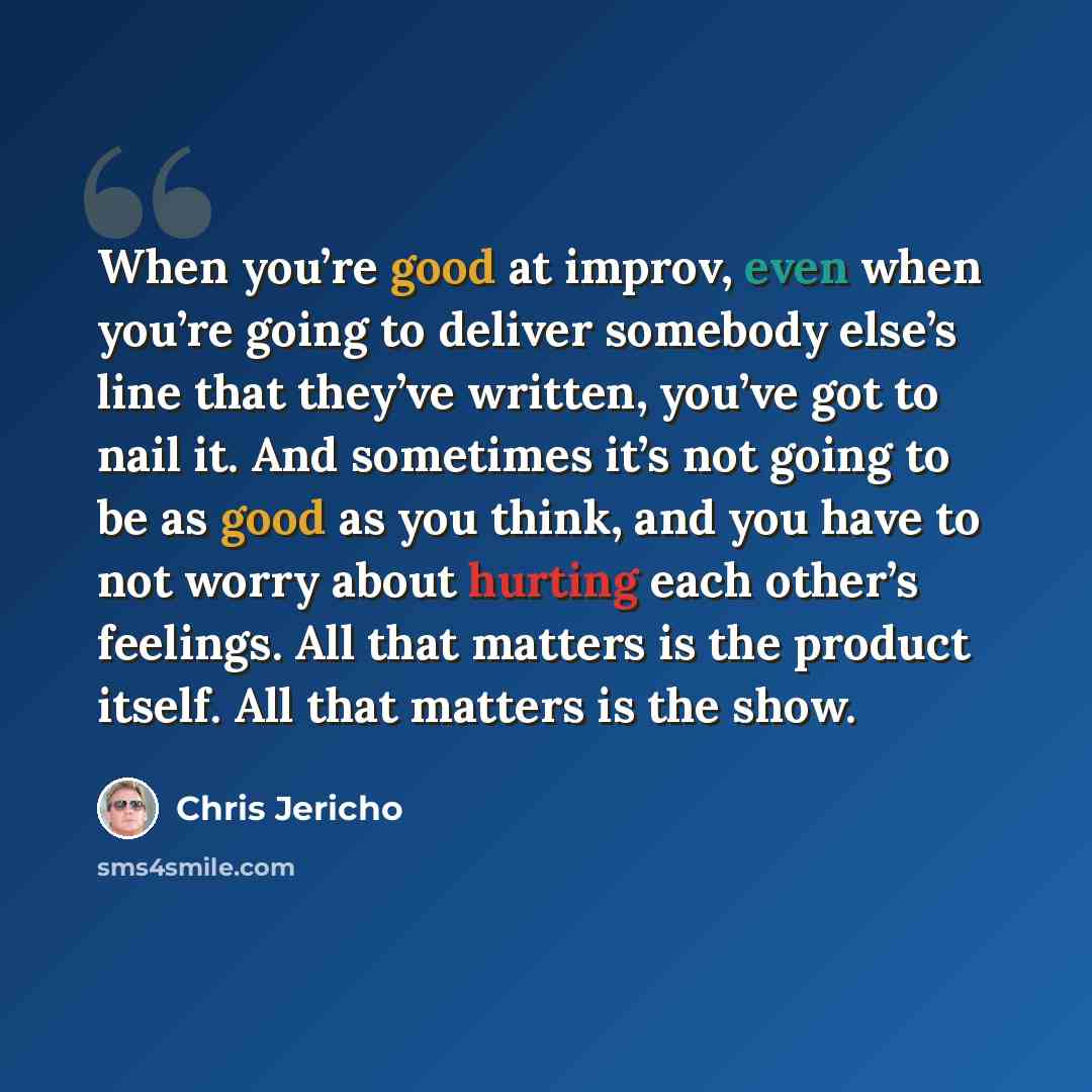 “When you’re good at improv, even when you’re going to deliver somebody else’s line that they’ve written, you’ve got to nail it. And sometimes it’s not going to be as good as you think, and you have to not worry about hurting each other’s feelings. All that matters is the product itself. All that…” quote by Chris Jericho