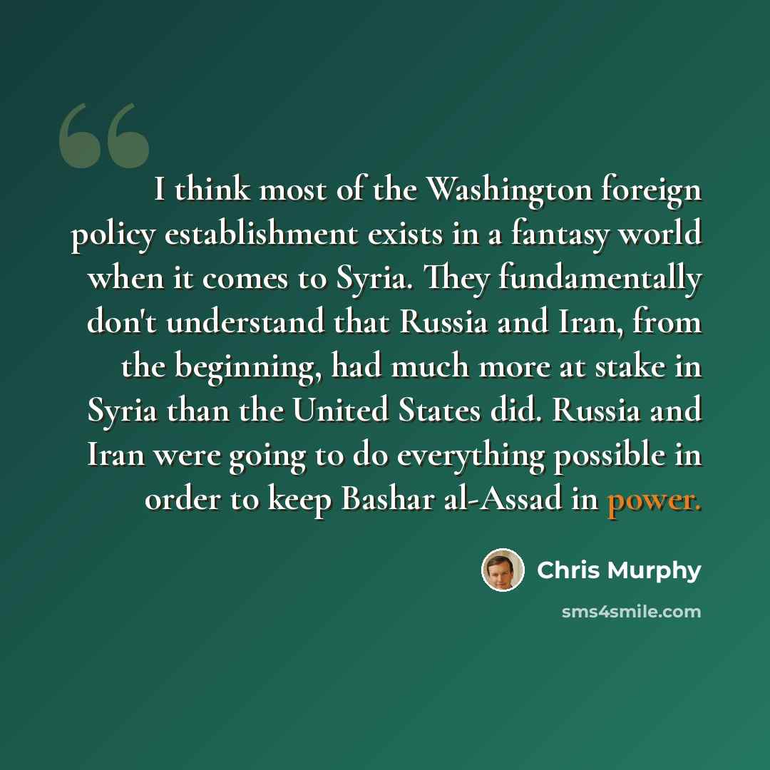 “I think most of the Washington foreign policy establishment exists in a fantasy world when it comes to Syria. They fundamentally don't understand that Russia and Iran, from the beginning, had much more at stake in Syria than the United States did. Russia and Iran were going to do everything…” quote by Chris Murphy