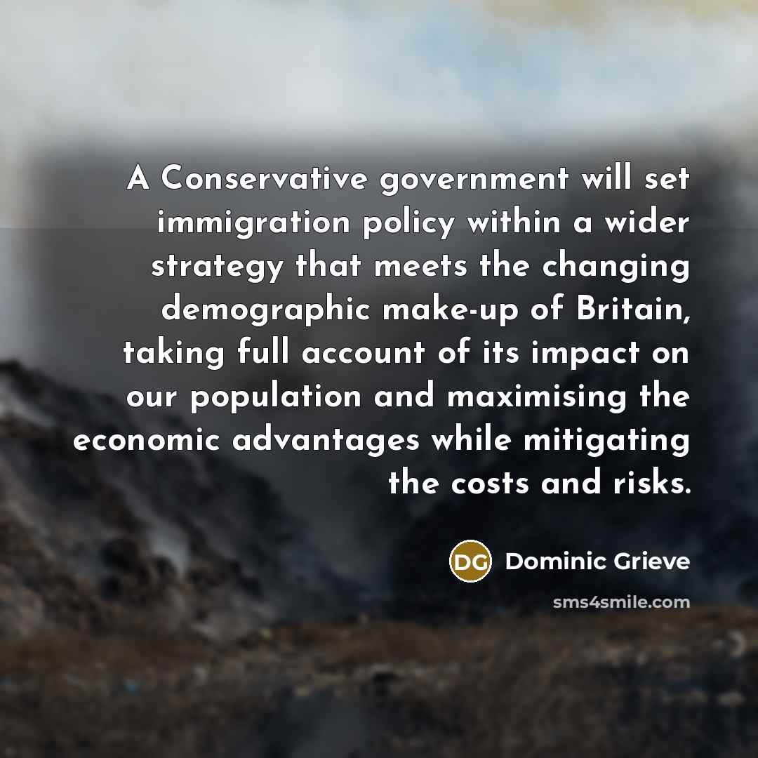 “A Conservative government will set immigration policy within a wider strategy that meets the changing demographic make-up of Britain, taking full account of its impact on our population and maximising the economic advantages while mitigating the costs and risks.” quote by Dominic Grieve