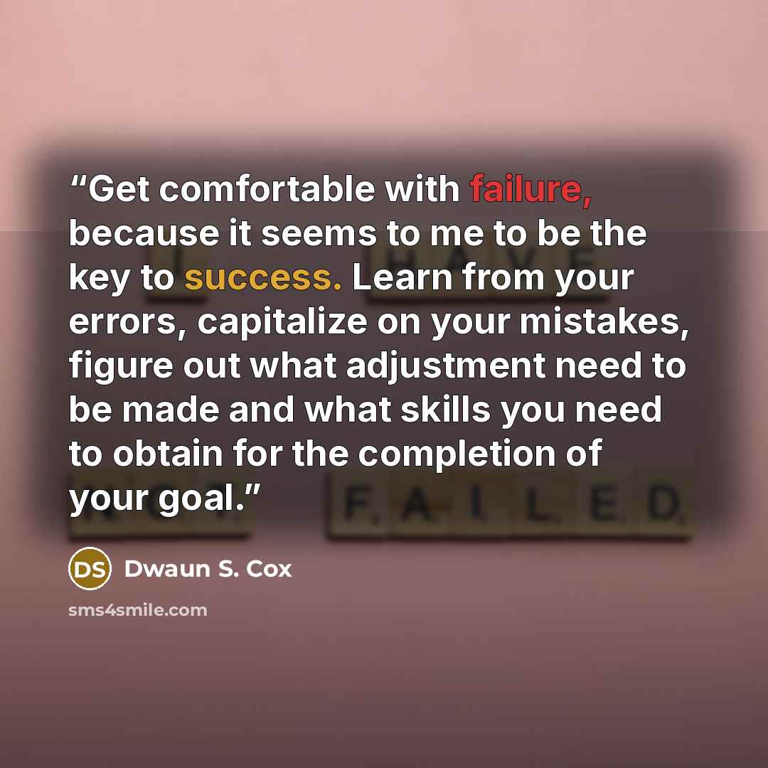“Get comfortable with failure, because it seems to me to be the key to success. Learn from your errors, capitalize on your mistakes, figure out what adjustment need to be made and what skills you need to obtain for the completion of your goal.” quote by Dwaun S. Cox
